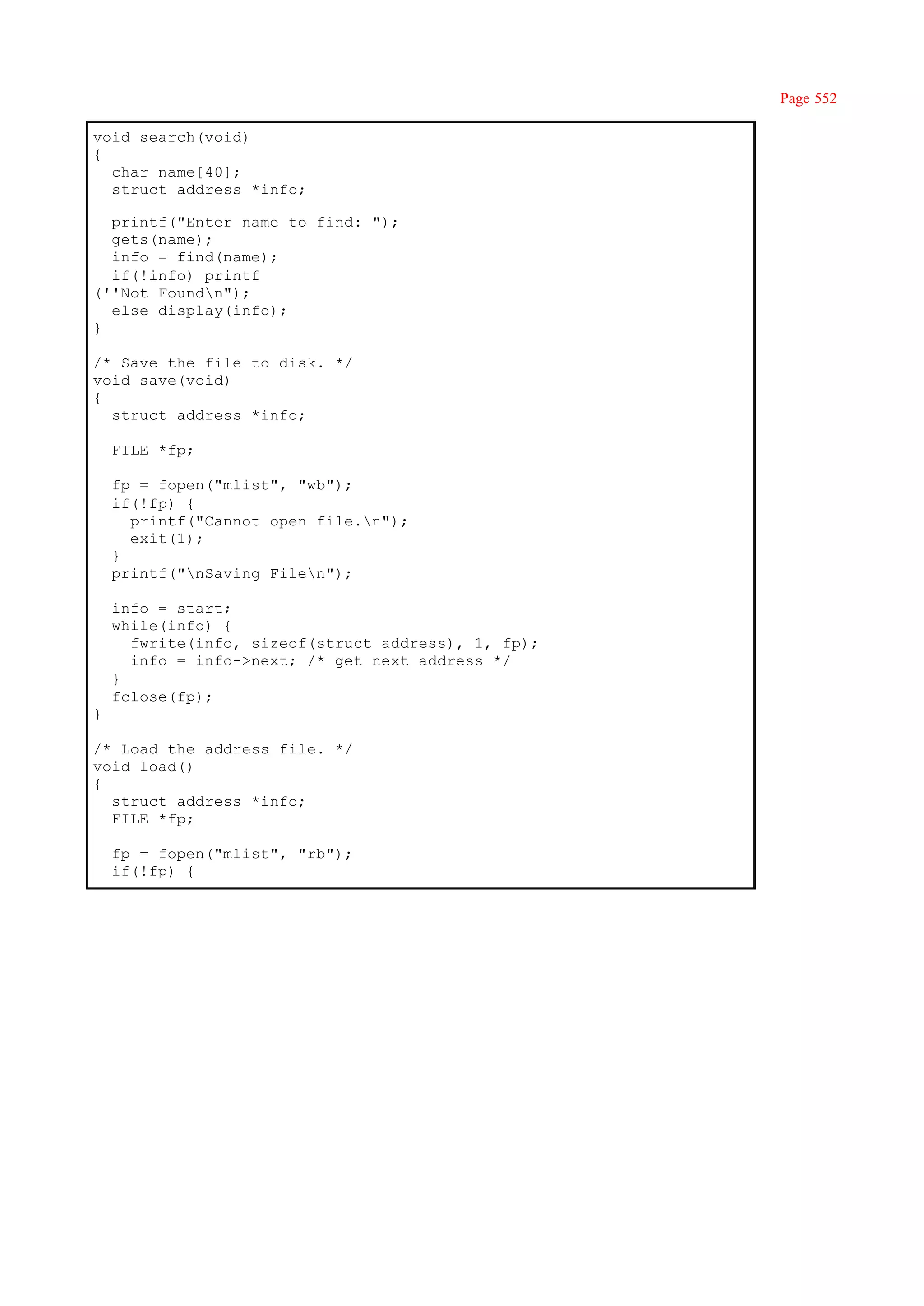 Page 552

void search(void)
{
  char name[40];
  struct address *info;

  printf("Enter name to find: ");
  gets(name);
  info = find(name);
  if(!info) printf
(''Not Foundn");
  else display(info);
}

/* Save the file to disk. */
void save(void)
{
  struct address *info;

    FILE *fp;

    fp = fopen("mlist", "wb");
    if(!fp) {
      printf("Cannot open file.n");
      exit(1);
    }
    printf("nSaving Filen");

    info = start;
    while(info) {
      fwrite(info, sizeof(struct address), 1, fp);
      info = info->next; /* get next address */
    }
    fclose(fp);
}

/* Load the address file. */
void load()
{
  struct address *info;
  FILE *fp;

    fp = fopen("mlist", "rb");
    if(!fp) {
 