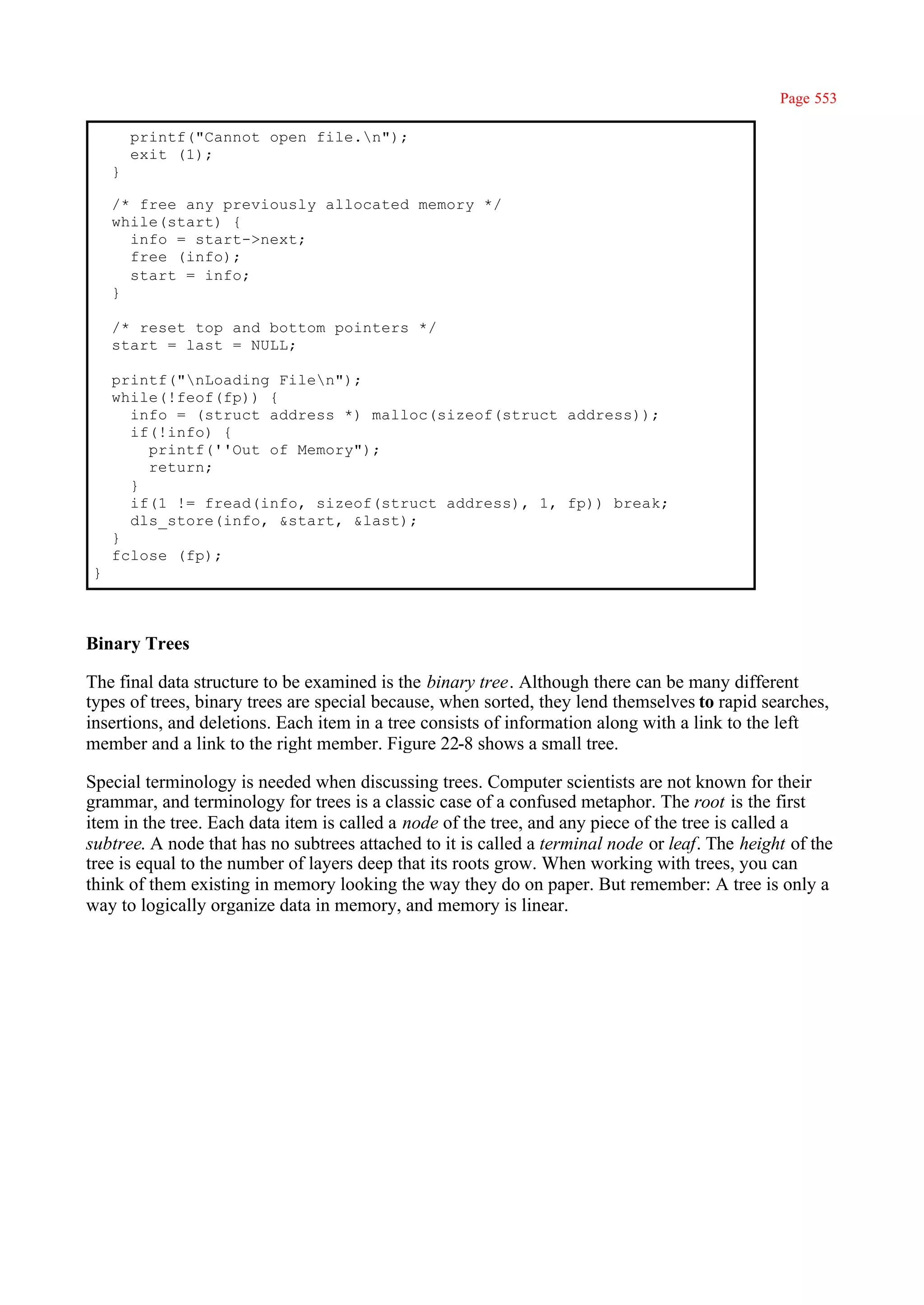 Page 553

        printf("Cannot open file.n");
        exit (1);
    }

    /* free any previously allocated memory */
    while(start) {
      info = start->next;
      free (info);
      start = info;
    }

    /* reset top and bottom pointers */
    start = last = NULL;

    printf("nLoading Filen");
    while(!feof(fp)) {
      info = (struct address *) malloc(sizeof(struct address));
      if(!info) {
        printf(''Out of Memory");
        return;
      }
      if(1 != fread(info, sizeof(struct address), 1, fp)) break;
      dls_store(info, &start, &last);
    }
    fclose (fp);
}



Binary Trees

The final data structure to be examined is the binary tree. Although there can be many different
types of trees, binary trees are special because, when sorted, they lend themselves to rapid searches,
insertions, and deletions. Each item in a tree consists of information along with a link to the left
member and a link to the right member. Figure 22-8 shows a small tree.

Special terminology is needed when discussing trees. Computer scientists are not known for their
grammar, and terminology for trees is a classic case of a confused metaphor. The root is the first
item in the tree. Each data item is called a node of the tree, and any piece of the tree is called a
subtree. A node that has no subtrees attached to it is called a terminal node or leaf. The height of the
tree is equal to the number of layers deep that its roots grow. When working with trees, you can
think of them existing in memory looking the way they do on paper. But remember: A tree is only a
way to logically organize data in memory, and memory is linear.
 