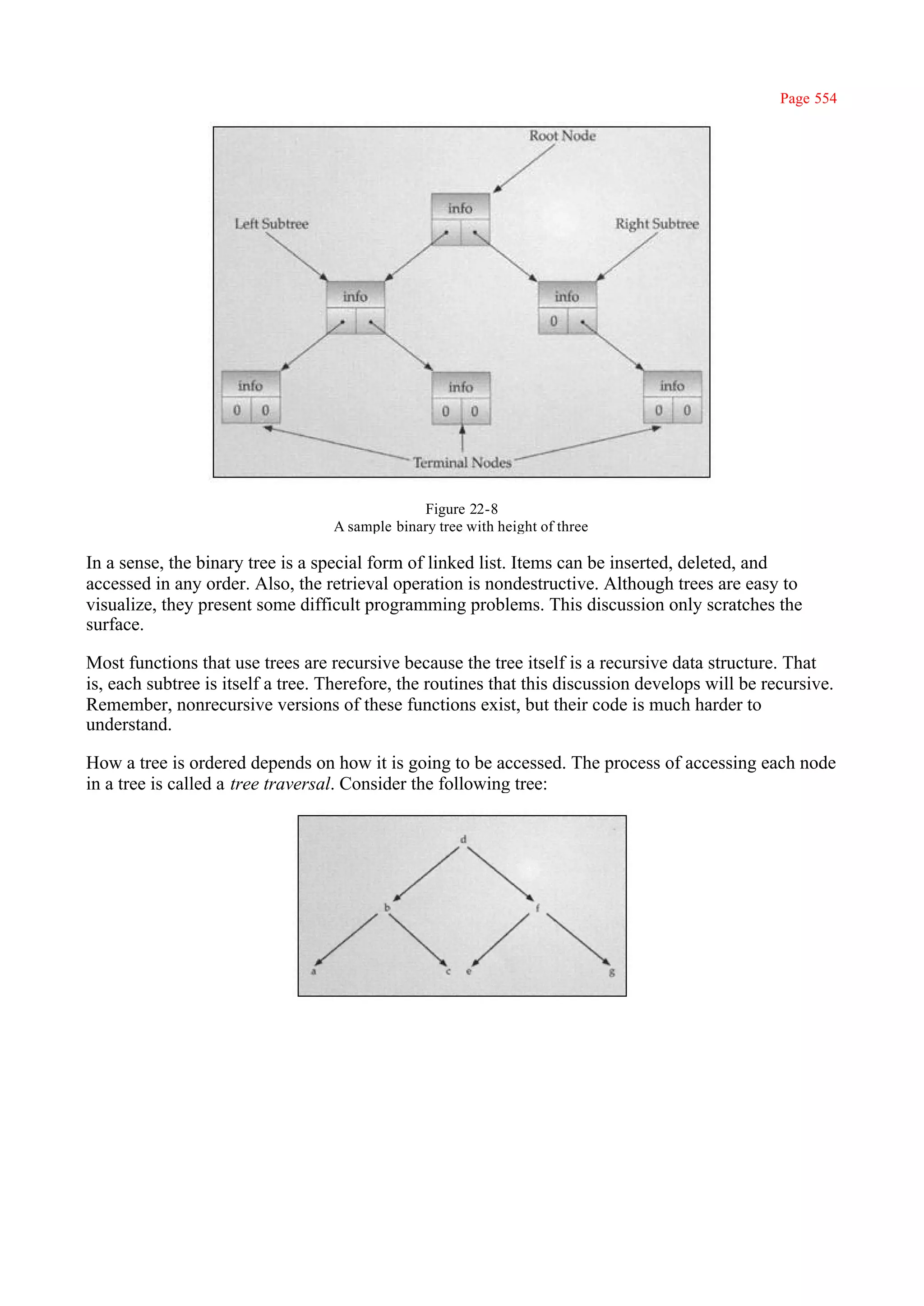 Page 554




                                                Figure 22-8
                                   A sample binary tree with height of three

In a sense, the binary tree is a special form of linked list. Items can be inserted, deleted, and
accessed in any order. Also, the retrieval operation is nondestructive. Although trees are easy to
visualize, they present some difficult programming problems. This discussion only scratches the
surface.

Most functions that use trees are recursive because the tree itself is a recursive data structure. That
is, each subtree is itself a tree. Therefore, the routines that this discussion develops will be recursive.
Remember, nonrecursive versions of these functions exist, but their code is much harder to
understand.

How a tree is ordered depends on how it is going to be accessed. The process of accessing each node
in a tree is called a tree traversal. Consider the following tree:
 
