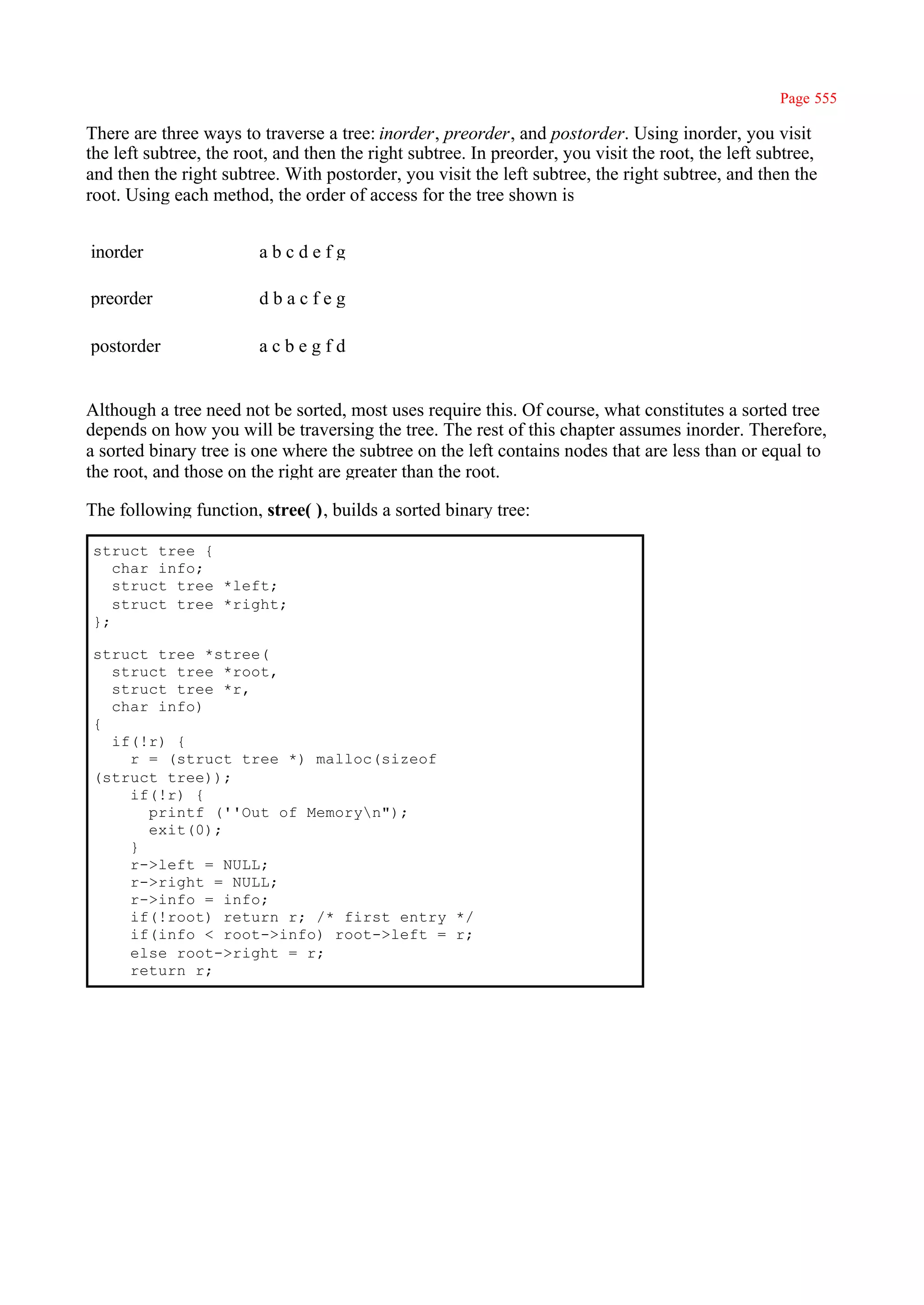 Page 555

There are three ways to traverse a tree: inorder, preorder, and postorder. Using inorder, you visit
the left subtree, the root, and then the right subtree. In preorder, you visit the root, the left subtree,
and then the right subtree. With postorder, you visit the left subtree, the right subtree, and then the
root. Using each method, the order of access for the tree shown is


inorder                  abcdefg

preorder                 dbacfeg

postorder                acbegfd


Although a tree need not be sorted, most uses require this. Of course, what constitutes a sorted tree
depends on how you will be traversing the tree. The rest of this chapter assumes inorder. Therefore,
a sorted binary tree is one where the subtree on the left contains nodes that are less than or equal to
the root, and those on the right are greater than the root.

The following function, stree( ), builds a sorted binary tree:

 struct tree {
    char info;
    struct tree *left;
    struct tree *right;
 };

 struct tree *stree(
   struct tree *root,
   struct tree *r,
   char info)
 {
   if(!r) {
     r = (struct tree *) malloc(sizeof
 (struct tree));
     if(!r) {
       printf (''Out of Memoryn");
       exit(0);
     }
     r->left = NULL;
     r->right = NULL;
     r->info = info;
     if(!root) return r; /* first entry */
     if(info < root->info) root->left = r;
     else root->right = r;
     return r;
 