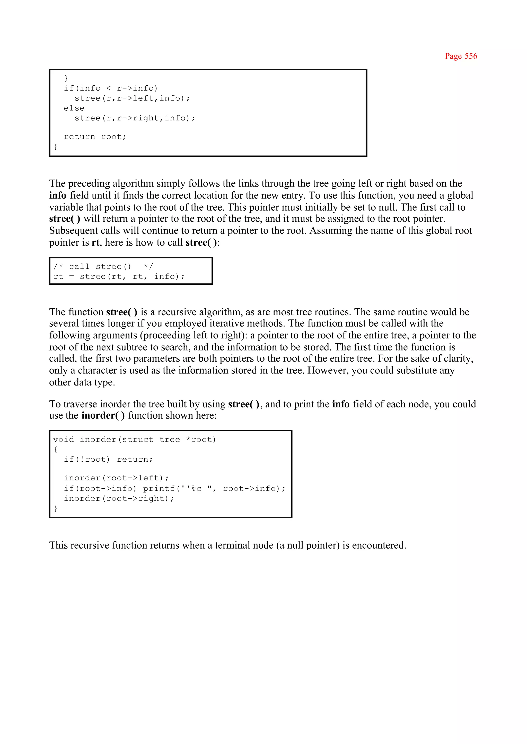 Page 556

     }
     if(info < r->info)
       stree(r,r->left,info);
     else
       stree(r,r->right,info);

     return root;
 }



The preceding algorithm simply follows the links through the tree going left or right based on the
info field until it finds the correct location for the new entry. To use this function, you need a global
variable that points to the root of the tree. This pointer must initially be set to null. The first call to
stree( ) will return a pointer to the root of the tree, and it must be assigned to the root pointer.
Subsequent calls will continue to return a pointer to the root. Assuming the name of this global root
pointer is rt, here is how to call stree( ):

 /* call stree() */
 rt = stree(rt, rt, info);



The function stree( ) is a recursive algorithm, as are most tree routines. The same routine would be
several times longer if you employed iterative methods. The function must be called with the
following arguments (proceeding left to right): a pointer to the root of the entire tree, a pointer to the
root of the next subtree to search, and the information to be stored. The first time the function is
called, the first two parameters are both pointers to the root of the entire tree. For the sake of clarity,
only a character is used as the information stored in the tree. However, you could substitute any
other data type.

To traverse inorder the tree built by using stree( ), and to print the info field of each node, you could
use the inorder( ) function shown here:

 void inorder(struct tree *root)
 {
   if(!root) return;

     inorder(root->left);
     if(root->info) printf(''%c ", root->info);
     inorder(root->right);
 }



This recursive function returns when a terminal node (a null pointer) is encountered.
 