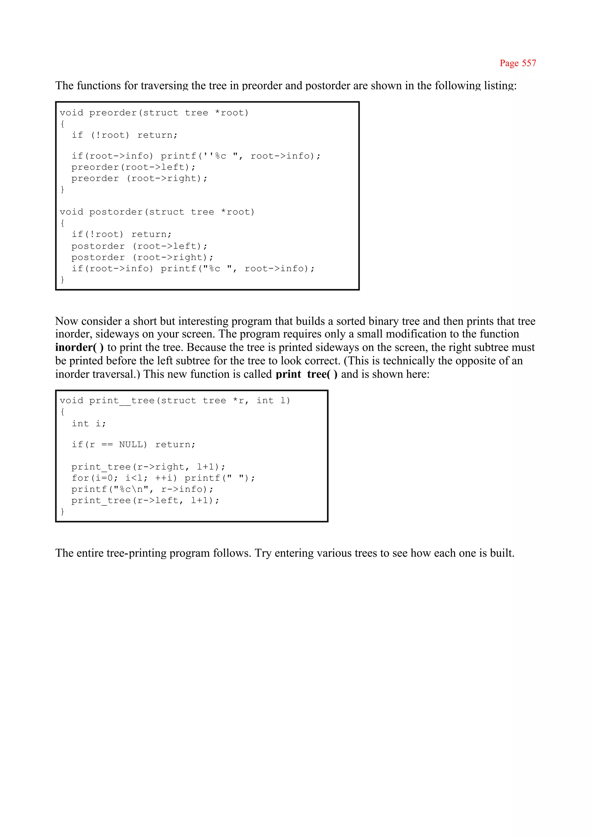 Page 557

The functions for traversing the tree in preorder and postorder are shown in the following listing:

void preorder(struct tree *root)
{
  if (!root) return;

    if(root->info) printf(''%c ", root->info);
    preorder(root->left);
    preorder (root->right);
}

void postorder(struct tree *root)
{
  if(!root) return;
  postorder (root->left);
  postorder (root->right);
  if(root->info) printf("%c ", root->info);
}



Now consider a short but interesting program that builds a sorted binary tree and then prints that tree
inorder, sideways on your screen. The program requires only a small modification to the function
inorder( ) to print the tree. Because the tree is printed sideways on the screen, the right subtree must
be printed before the left subtree for the tree to look correct. (This is technically the opposite of an
inorder traversal.) This new function is called print_tree( ) and is shown here:

void print__tree(struct tree *r, int l)
{
  int i;

    if(r == NULL) return;

    print_tree(r->right, l+1);
    for(i=0; i<l; ++i) printf(" ");
    printf("%cn", r->info);
    print_tree(r->left, l+1);
}



The entire tree-printing program follows. Try entering various trees to see how each one is built.
 