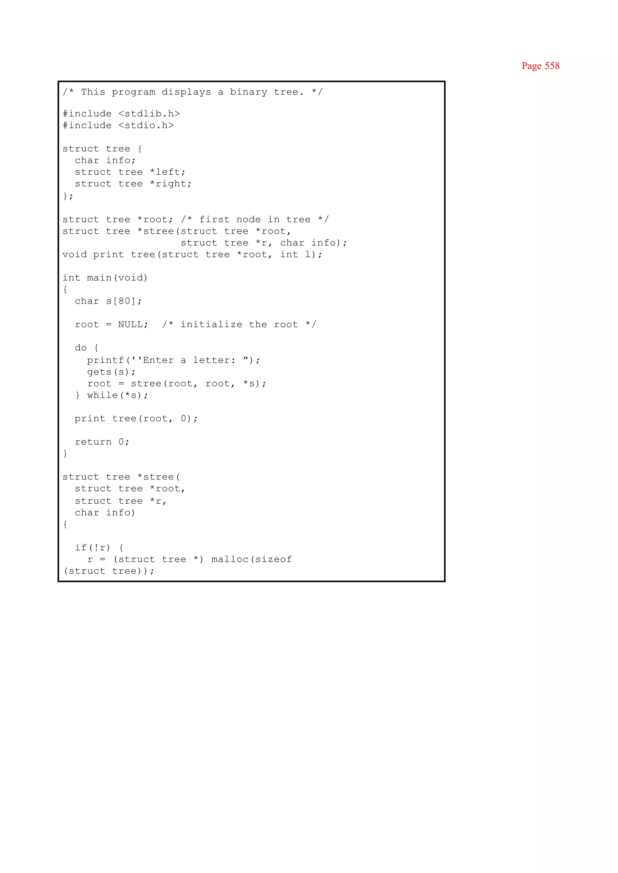 Page 558

/* This program displays a binary tree. */

#include <stdlib.h>
#include <stdio.h>

struct tree {
   char info;
   struct tree *left;
   struct tree *right;
};

struct tree *root; /* first node in tree */
struct tree *stree(struct tree *root,
                   struct tree *r, char info);
void print_tree(struct tree *root, int l);

int main(void)
{
  char s[80];

    root = NULL;   /* initialize the root */

    do {
      printf(''Enter a letter: ");
      gets(s);
      root = stree(root, root, *s);
    } while(*s);

    print_tree(root, 0);

    return 0;
}

struct tree *stree(
  struct tree *root,
  struct tree *r,
  char info)
{

  if(!r) {
    r = (struct tree *) malloc(sizeof
(struct tree));
 