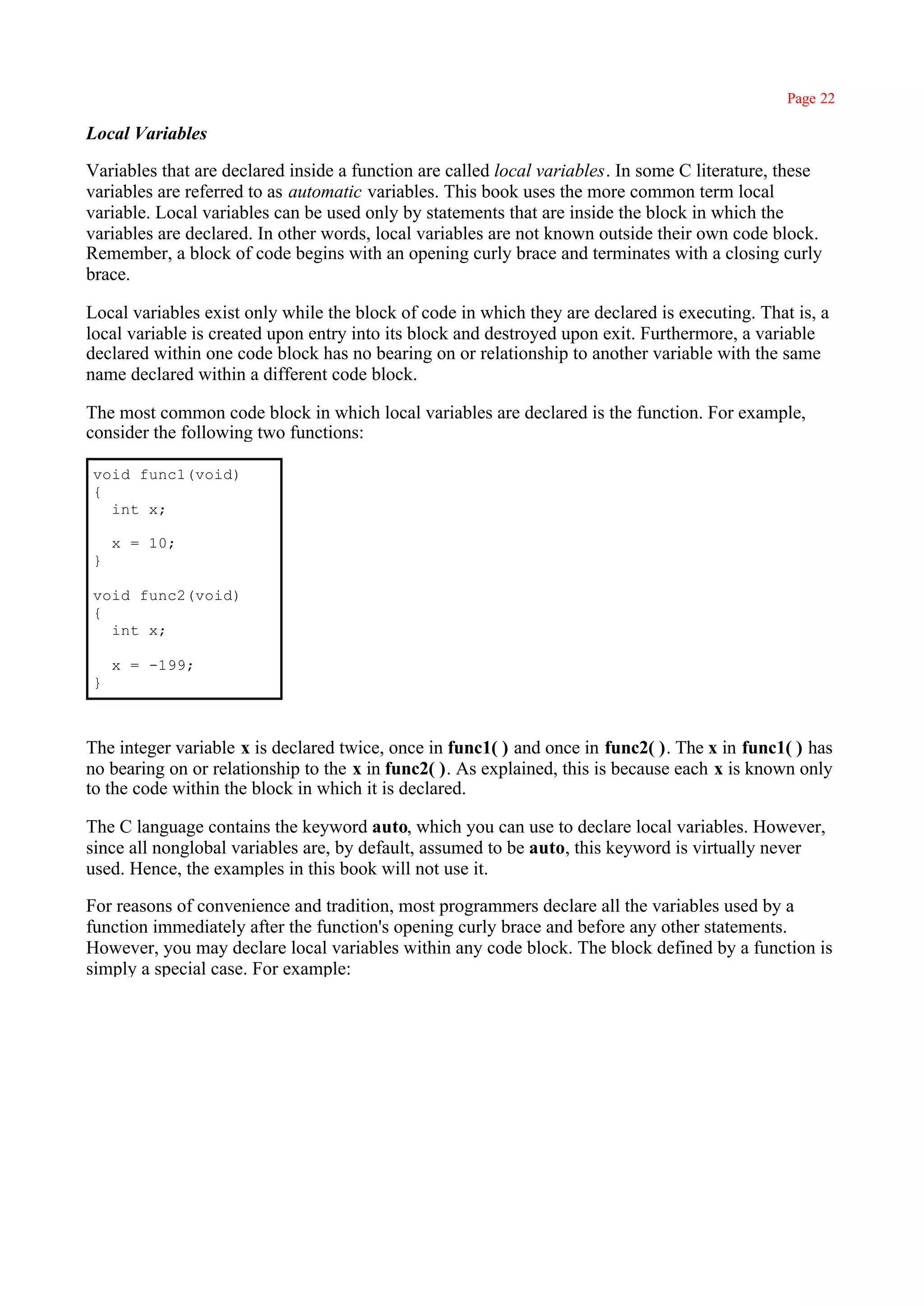 Page 22

Local Variables

Variables that are declared inside a function are called local variables. In some C literature, these
variables are referred to as automatic variables. This book uses the more common term local
variable. Local variables can be used only by statements that are inside the block in which the
variables are declared. In other words, local variables are not known outside their own code block.
Remember, a block of code begins with an opening curly brace and terminates with a closing curly
brace.

Local variables exist only while the block of code in which they are declared is executing. That is, a
local variable is created upon entry into its block and destroyed upon exit. Furthermore, a variable
declared within one code block has no bearing on or relationship to another variable with the same
name declared within a different code block.

The most common code block in which local variables are declared is the function. For example,
consider the following two functions:

void func1(void)
{
  int x;

    x = 10;
}

void func2(void)
{
  int x;

    x = -199;
}



The integer variable x is declared twice, once in func1( ) and once in func2( ). The x in func1( ) has
no bearing on or relationship to the x in func2( ). As explained, this is because each x is known only
to the code within the block in which it is declared.

The C language contains the keyword auto, which you can use to declare local variables. However,
since all nonglobal variables are, by default, assumed to be auto, this keyword is virtually never
used. Hence, the examples in this book will not use it.

For reasons of convenience and tradition, most programmers declare all the variables used by a
function immediately after the function's opening curly brace and before any other statements.
However, you may declare local variables within any code block. The block defined by a function is
simply a special case. For example:
 