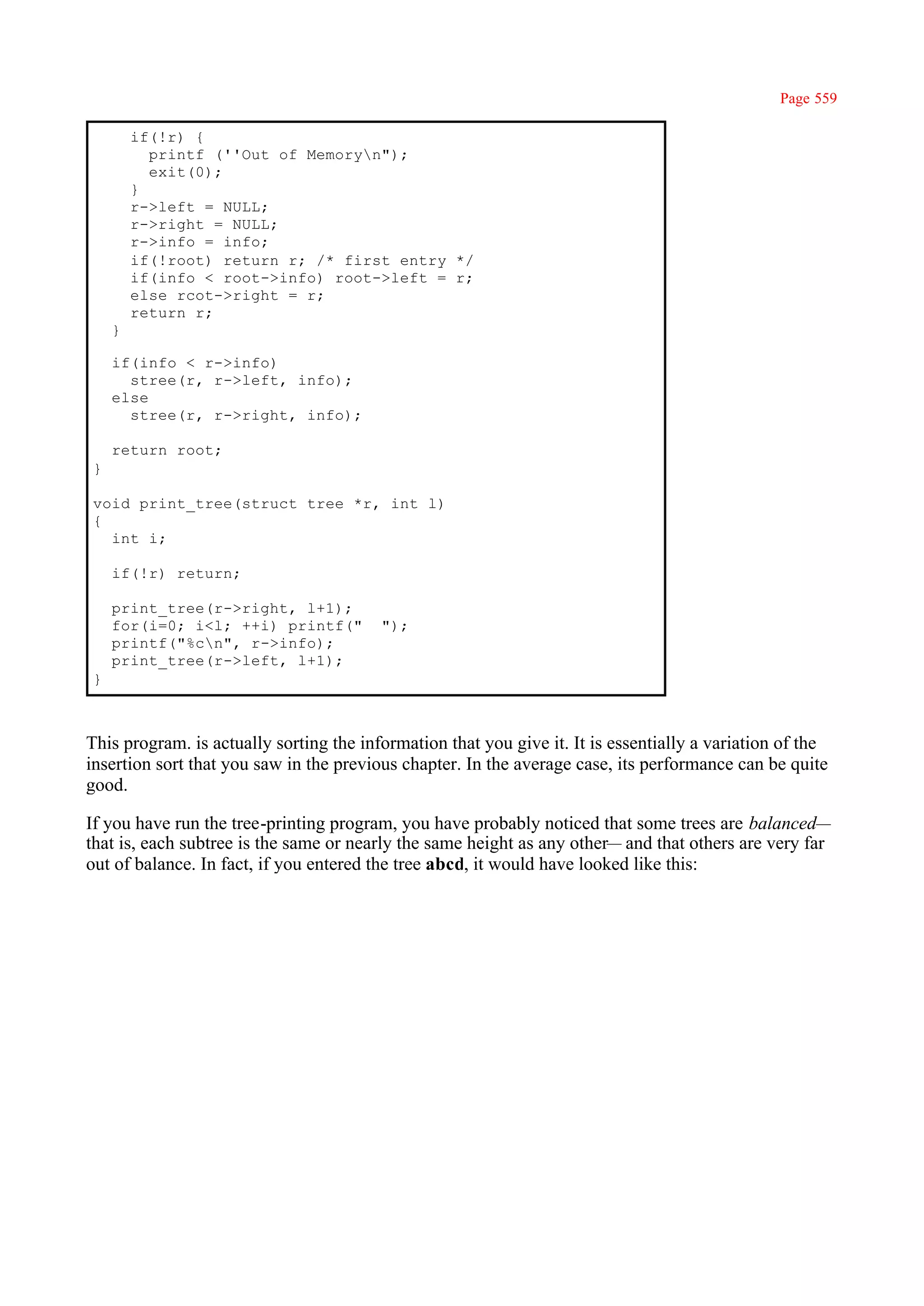 Page 559

        if(!r) {
          printf (''Out of Memoryn");
          exit(0);
        }
        r->left = NULL;
        r->right = NULL;
        r->info = info;
        if(!root) return r; /* first entry */
        if(info < root->info) root->left = r;
        else rcot->right = r;
        return r;
    }

    if(info < r->info)
      stree(r, r->left, info);
    else
      stree(r, r->right, info);

    return root;
}

void print_tree(struct tree *r, int l)
{
  int i;

    if(!r) return;

    print_tree(r->right, l+1);
    for(i=0; i<l; ++i) printf("          ");
    printf("%cn", r->info);
    print_tree(r->left, l+1);
}



This program. is actually sorting the information that you give it. It is essentially a variation of the
insertion sort that you saw in the previous chapter. In the average case, its performance can be quite
good.

If you have run the tree-printing program, you have probably noticed that some trees are balanced—
that is, each subtree is the same or nearly the same height as any other— and that others are very far
out of balance. In fact, if you entered the tree abcd, it would have looked like this:
 