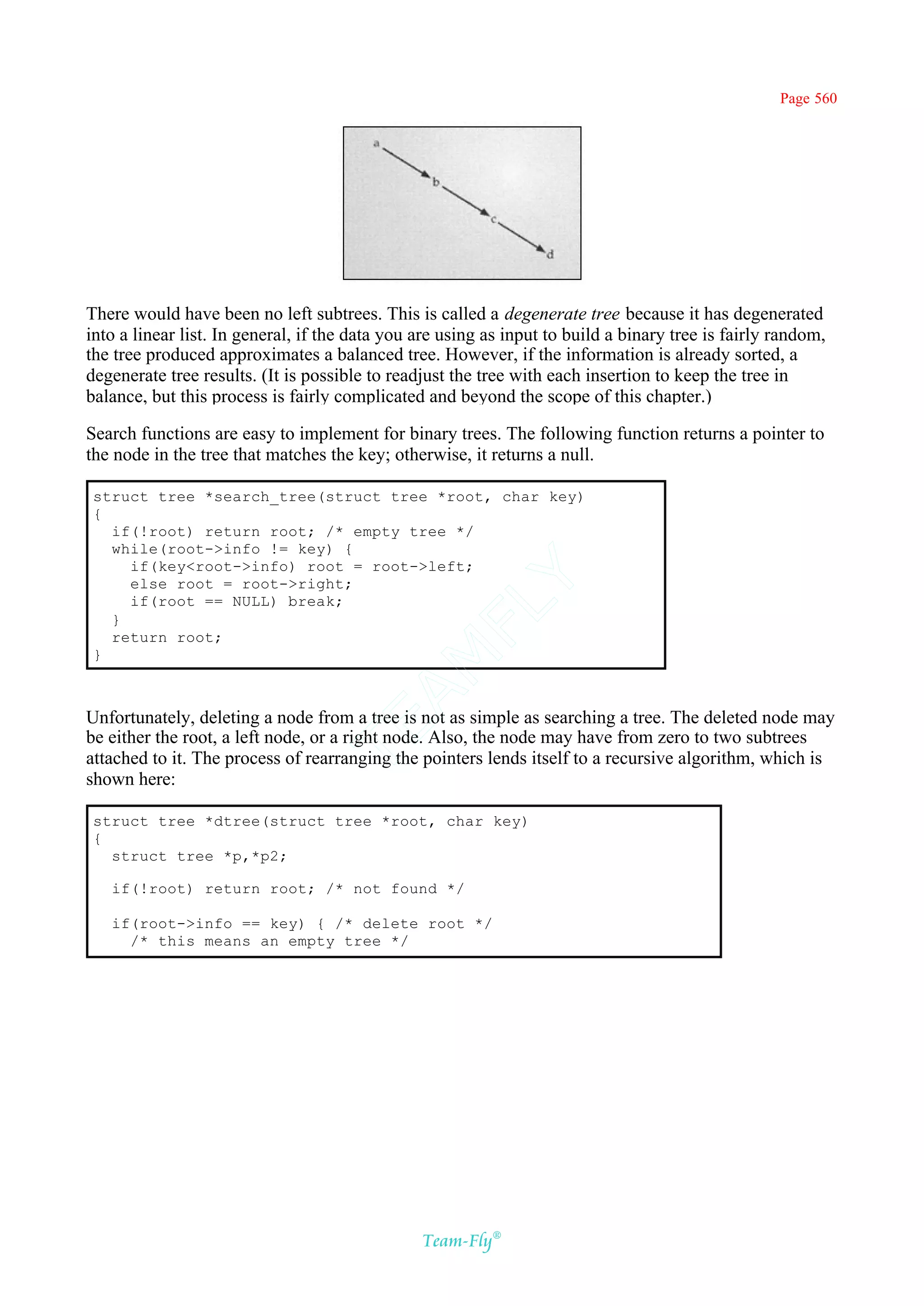 Page 560




There would have been no left subtrees. This is called a degenerate tree because it has degenerated
into a linear list. In general, if the data you are using as input to build a binary tree is fairly random,
the tree produced approximates a balanced tree. However, if the information is already sorted, a
degenerate tree results. (It is possible to readjust the tree with each insertion to keep the tree in
balance, but this process is fairly complicated and beyond the scope of this chapter.)

Search functions are easy to implement for binary trees. The following function returns a pointer to
the node in the tree that matches the key; otherwise, it returns a null.

 struct tree *search_tree(struct tree *root, char key)
 {
   if(!root) return root; /* empty tree */
   while(root->info != key) {
     if(key<root->info) root = root->left;
     else root = root->right;
                                             Y
     if(root == NULL) break;
                                           FL
   }
   return root;
 }
                                         AM



Unfortunately, deleting a node from a tree is not as simple as searching a tree. The deleted node may
                                 TE




be either the root, a left node, or a right node. Also, the node may have from zero to two subtrees
attached to it. The process of rearranging the pointers lends itself to a recursive algorithm, which is
shown here:

 struct tree *dtree(struct tree *root, char key)
 {
   struct tree *p,*p2;

   if(!root) return root; /* not found */

   if(root->info == key) { /* delete root */
     /* this means an empty tree */




                                                Team-Fly®
 