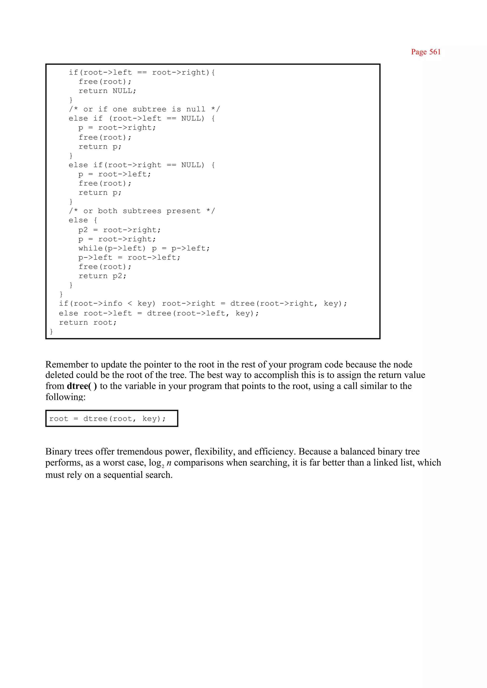 Page 561

      if(root->left == root->right){
        free(root);
        return NULL;
      }
      /* or if one subtree is null */
      else if (root->left == NULL) {
        p = root->right;
        free(root);
        return p;
      }
      else if(root->right == NULL) {
        p = root->left;
        free(root);
        return p;
      }
      /* or both subtrees present */
      else {
        p2 = root->right;
        p = root->right;
        while(p->left) p = p->left;
        p->left = root->left;
        free(root);
        return p2;
      }
    }
    if(root->info < key) root->right = dtree(root->right, key);
    else root->left = dtree(root->left, key);
    return root;
}



Remember to update the pointer to the root in the rest of your program code because the node
deleted could be the root of the tree. The best way to accomplish this is to assign the return value
from dtree( ) to the variable in your program that points to the root, using a call similar to the
following:

root = dtree(root, key);



Binary trees offer tremendous power, flexibility, and efficiency. Because a balanced binary tree
performs, as a worst case, log 2 n comparisons when searching, it is far better than a linked list, which
must rely on a sequential search.
 