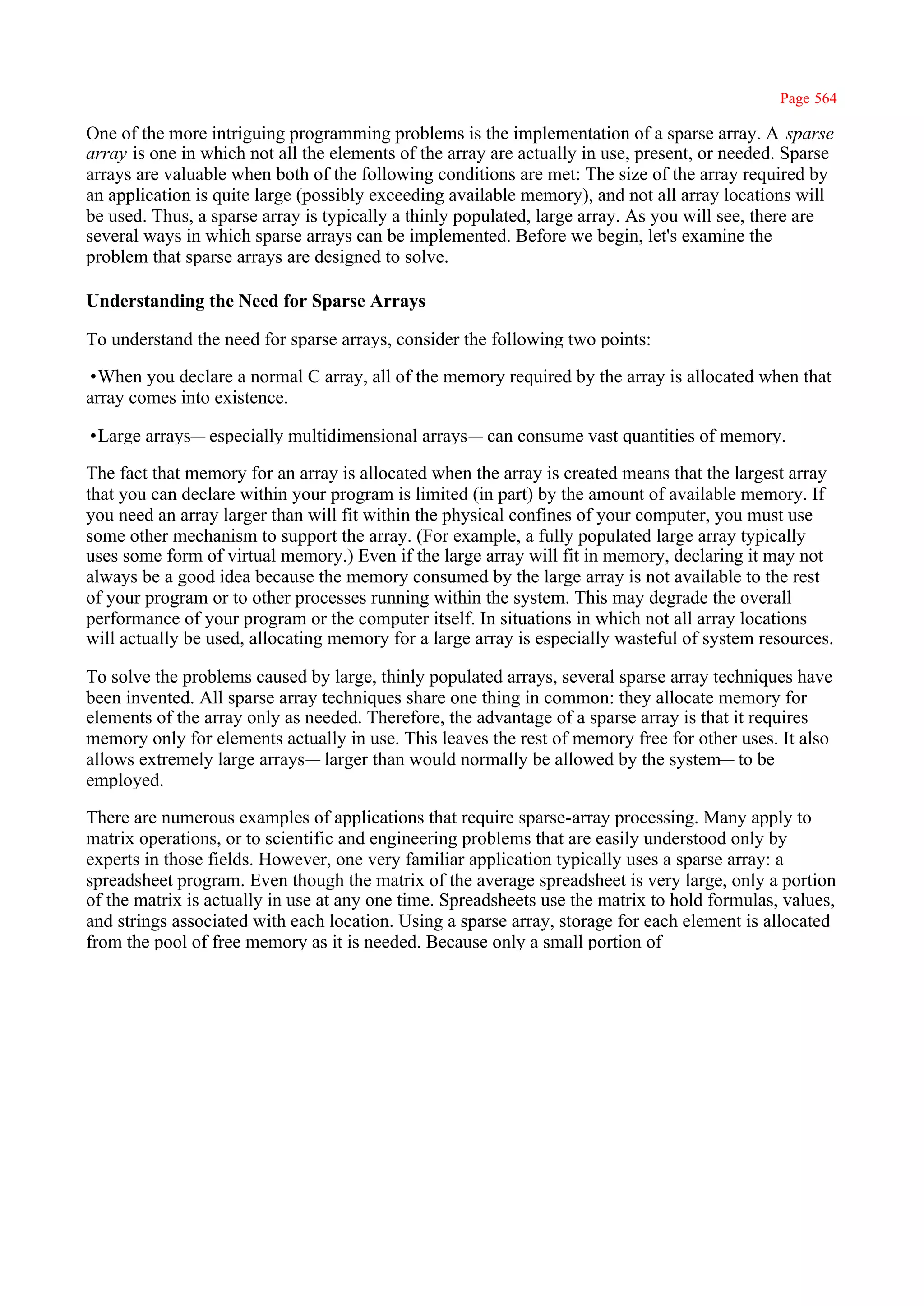 Page 564

One of the more intriguing programming problems is the implementation of a sparse array. A sparse
array is one in which not all the elements of the array are actually in use, present, or needed. Sparse
arrays are valuable when both of the following conditions are met: The size of the array required by
an application is quite large (possibly exceeding available memory), and not all array locations will
be used. Thus, a sparse array is typically a thinly populated, large array. As you will see, there are
several ways in which sparse arrays can be implemented. Before we begin, let's examine the
problem that sparse arrays are designed to solve.

Understanding the Need for Sparse Arrays

To understand the need for sparse arrays, consider the following two points:

•When you declare a normal C array, all of the memory required by the array is allocated when that
array comes into existence.

•Large arrays— especially multidimensional arrays— can consume vast quantities of memory.

The fact that memory for an array is allocated when the array is created means that the largest array
that you can declare within your program is limited (in part) by the amount of available memory. If
you need an array larger than will fit within the physical confines of your computer, you must use
some other mechanism to support the array. (For example, a fully populated large array typically
uses some form of virtual memory.) Even if the large array will fit in memory, declaring it may not
always be a good idea because the memory consumed by the large array is not available to the rest
of your program or to other processes running within the system. This may degrade the overall
performance of your program or the computer itself. In situations in which not all array locations
will actually be used, allocating memory for a large array is especially wasteful of system resources.

To solve the problems caused by large, thinly populated arrays, several sparse array techniques have
been invented. All sparse array techniques share one thing in common: they allocate memory for
elements of the array only as needed. Therefore, the advantage of a sparse array is that it requires
memory only for elements actually in use. This leaves the rest of memory free for other uses. It also
allows extremely large arrays— larger than would normally be allowed by the system— to be
employed.

There are numerous examples of applications that require sparse-array processing. Many apply to
matrix operations, or to scientific and engineering problems that are easily understood only by
experts in those fields. However, one very familiar application typically uses a sparse array: a
spreadsheet program. Even though the matrix of the average spreadsheet is very large, only a portion
of the matrix is actually in use at any one time. Spreadsheets use the matrix to hold formulas, values,
and strings associated with each location. Using a sparse array, storage for each element is allocated
from the pool of free memory as it is needed. Because only a small portion of
 