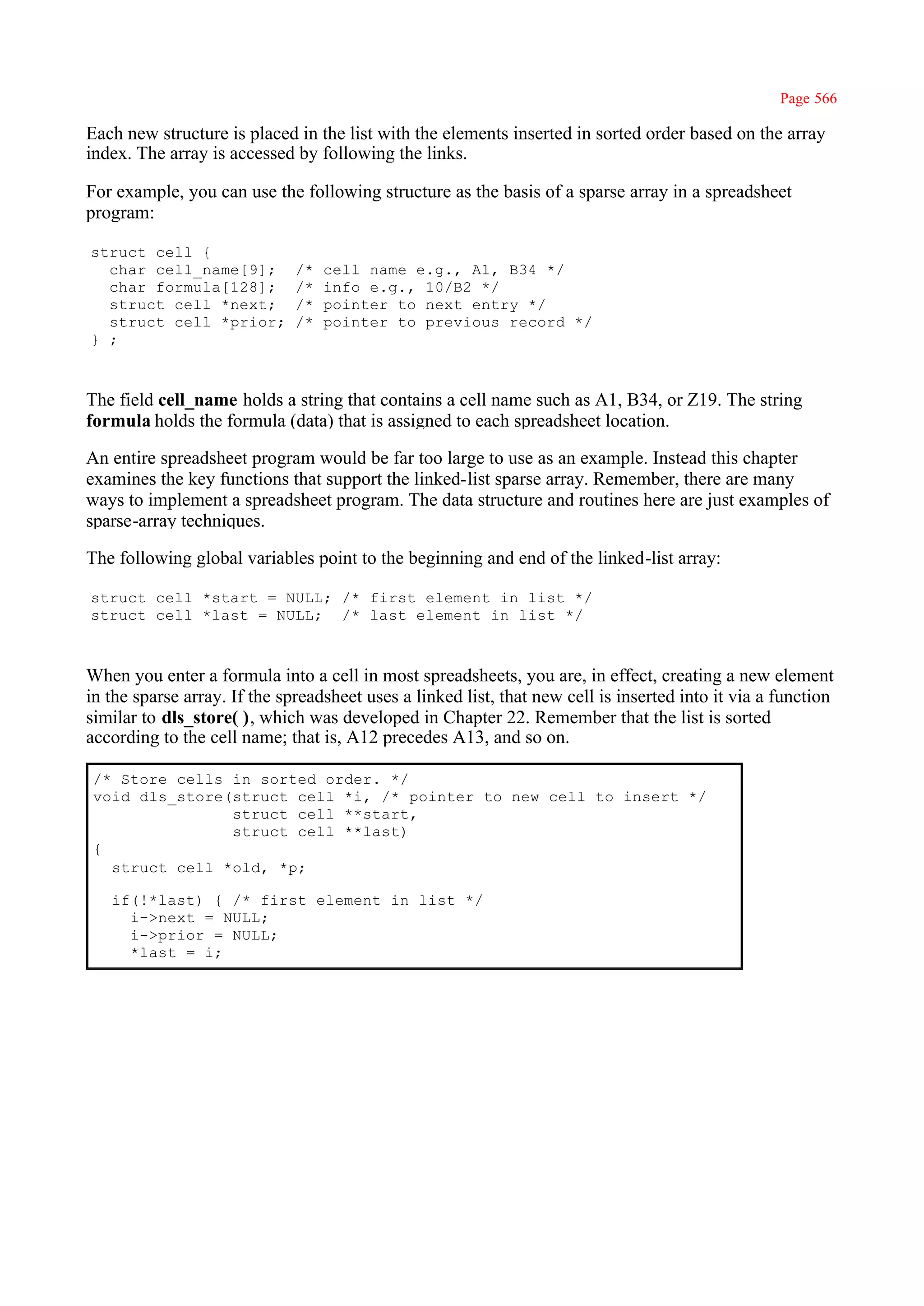 Page 566

Each new structure is placed in the list with the elements inserted in sorted order based on the array
index. The array is accessed by following the links.

For example, you can use the following structure as the basis of a sparse array in a spreadsheet
program:

struct cell {
  char cell_name[9];          /*   cell name e.g., A1, B34 */
  char formula[128];          /*   info e.g., 10/B2 */
  struct cell *next;          /*   pointer to next entry */
  struct cell *prior;         /*   pointer to previous record */
} ;



The field cell_name holds a string that contains a cell name such as A1, B34, or Z19. The string
formula holds the formula (data) that is assigned to each spreadsheet location.

An entire spreadsheet program would be far too large to use as an example. Instead this chapter
examines the key functions that support the linked-list sparse array. Remember, there are many
ways to implement a spreadsheet program. The data structure and routines here are just examples of
sparse-array techniques.

The following global variables point to the beginning and end of the linked-list array:

struct cell *start = NULL; /* first element in list */
struct cell *last = NULL; /* last element in list */



When you enter a formula into a cell in most spreadsheets, you are, in effect, creating a new element
in the sparse array. If the spreadsheet uses a linked list, that new cell is inserted into it via a function
similar to dls_store( ), which was developed in Chapter 22. Remember that the list is sorted
according to the cell name; that is, A12 precedes A13, and so on.

 /* Store cells in sorted order. */
 void dls_store(struct cell *i, /* pointer to new cell to insert */
                struct cell **start,
                struct cell **last)
 {
   struct cell *old, *p;

   if(!*last) { /* first element in list */
     i->next = NULL;
     i->prior = NULL;
     *last = i;
 