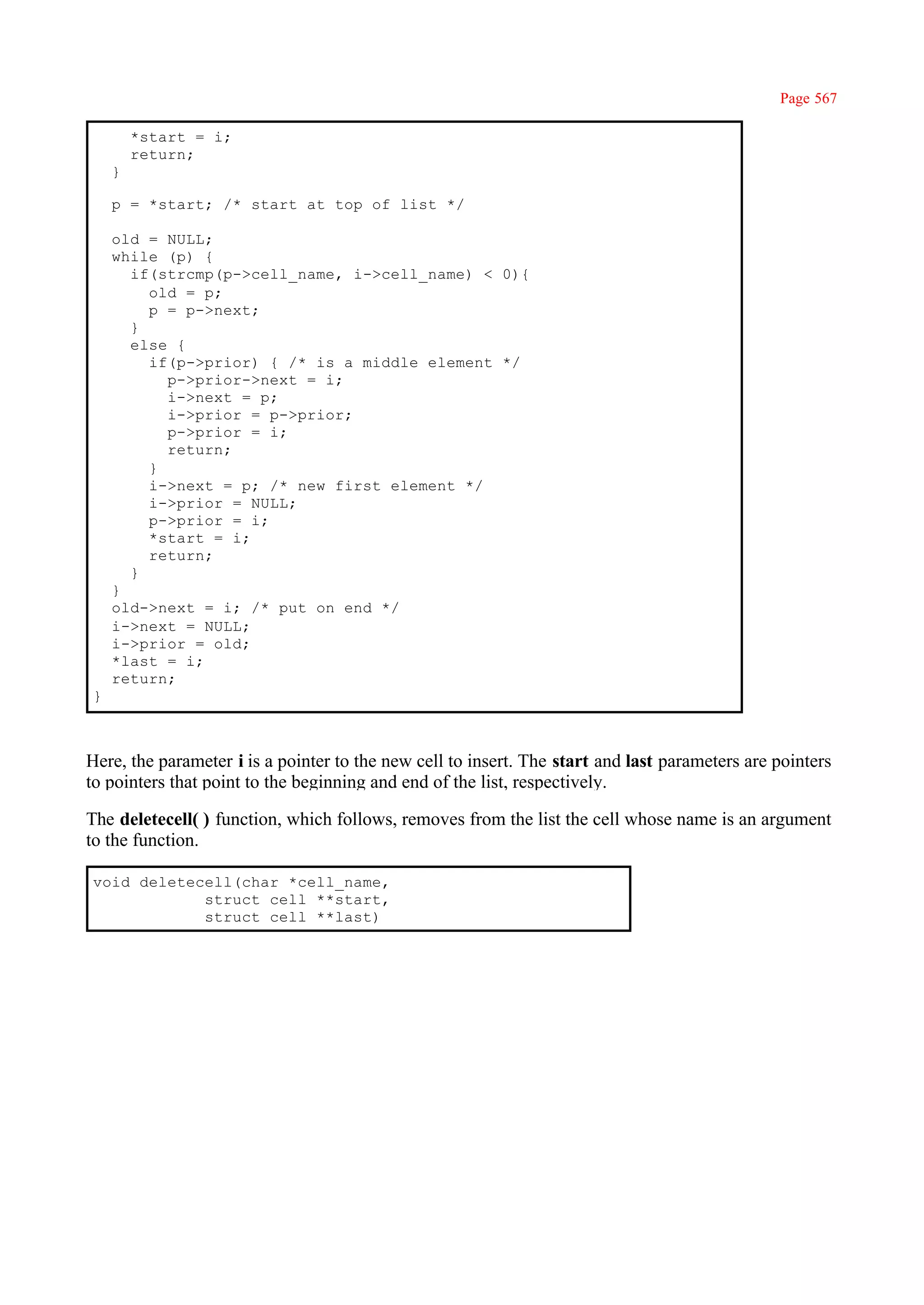 Page 567

        *start = i;
        return;
    }

    p = *start; /* start at top of list */

    old = NULL;
    while (p) {
      if(strcmp(p->cell_name, i->cell_name) < 0){
        old = p;
        p = p->next;
      }
      else {
        if(p->prior) { /* is a middle element */
          p->prior->next = i;
          i->next = p;
          i->prior = p->prior;
          p->prior = i;
          return;
        }
        i->next = p; /* new first element */
        i->prior = NULL;
        p->prior = i;
        *start = i;
        return;
      }
    }
    old->next = i; /* put on end */
    i->next = NULL;
    i->prior = old;
    *last = i;
    return;
}



Here, the parameter i is a pointer to the new cell to insert. The start and last parameters are pointers
to pointers that point to the beginning and end of the list, respectively.

The deletecell( ) function, which follows, removes from the list the cell whose name is an argument
to the function.

void deletecell(char *cell_name,
            struct cell **start,
            struct cell **last)
 