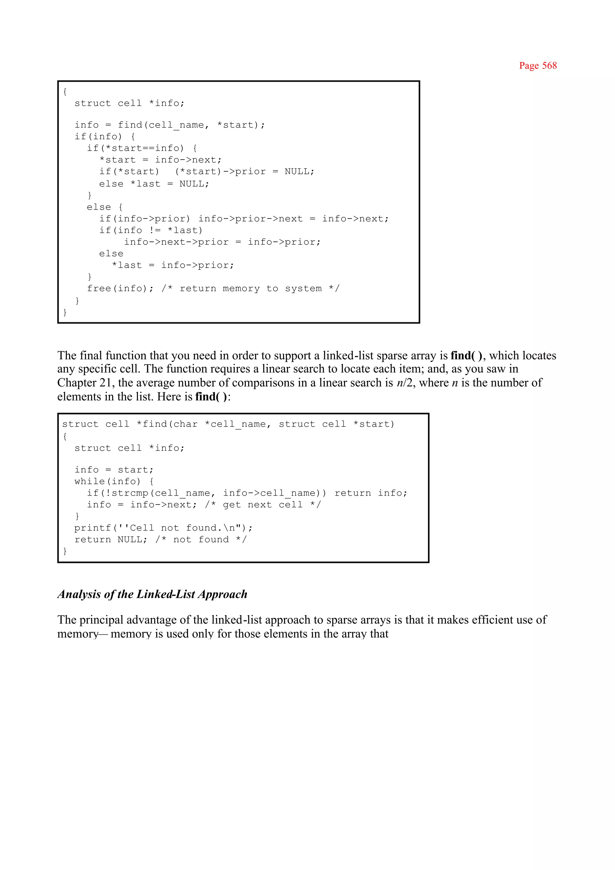Page 568

{
    struct cell *info;

    info = find(cell_name, *start);
    if(info) {
      if(*start==info) {
        *start = info->next;
        if(*start) (*start)->prior = NULL;
        else *last = NULL;
      }
      else {
        if(info->prior) info->prior->next = info->next;
        if(info != *last)
             info->next->prior = info->prior;
        else
          *last = info->prior;
      }
      free(info); /* return memory to system */
    }
}



The final function that you need in order to support a linked-list sparse array is find( ), which locates
any specific cell. The function requires a linear search to locate each item; and, as you saw in
Chapter 21, the average number of comparisons in a linear search is n/2, where n is the number of
elements in the list. Here is find( ):

struct cell *find(char *cell_name, struct cell *start)
{
  struct cell *info;

    info = start;
    while(info) {
      if(!strcmp(cell_name, info->cell_name)) return info;
      info = info->next; /* get next cell */
    }
    printf(''Cell not found.n");
    return NULL; /* not found */
}



Analysis of the Linked-List Approach

The principal advantage of the linked-list approach to sparse arrays is that it makes efficient use of
memory— memory is used only for those elements in the array that
 