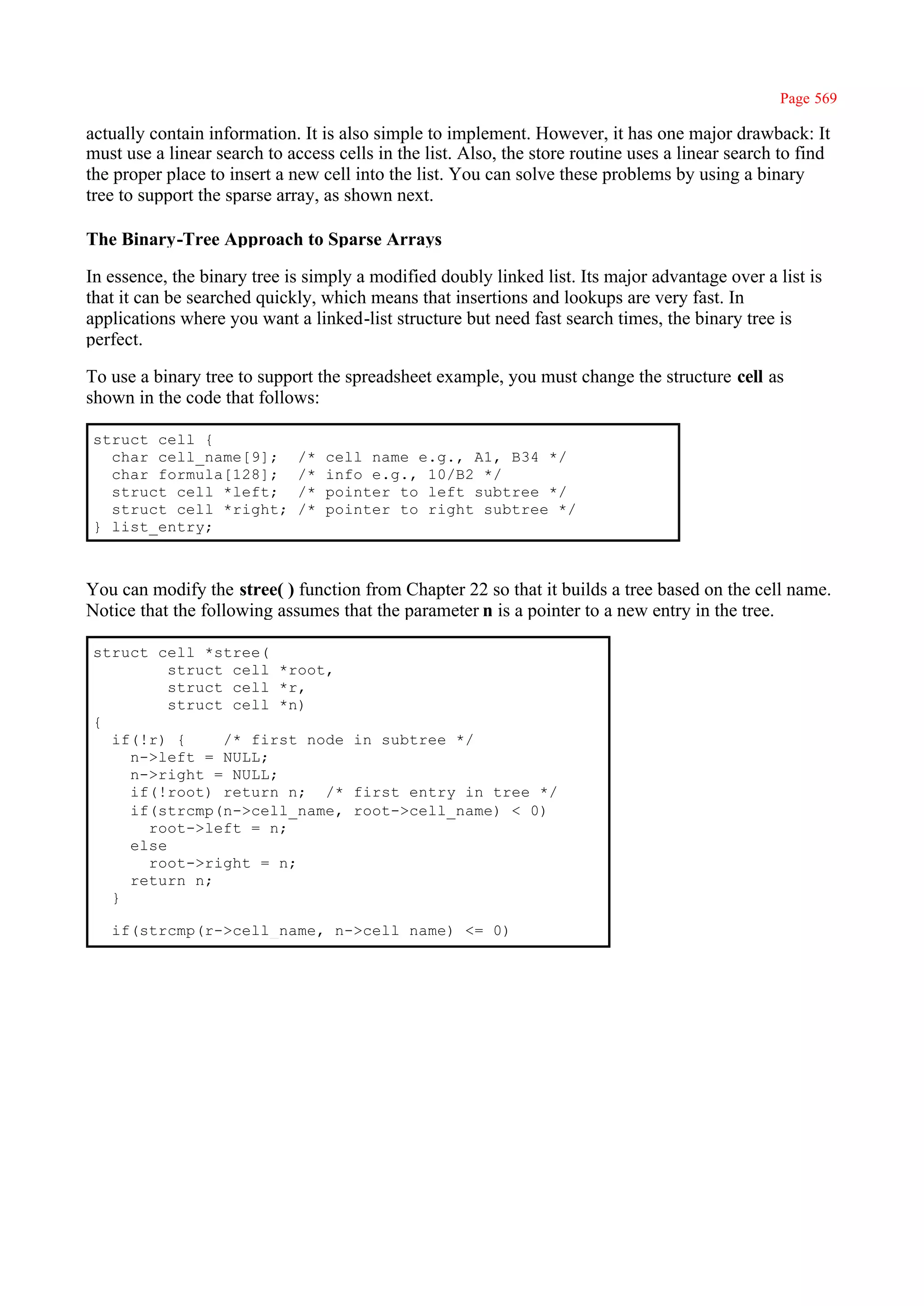 Page 569

actually contain information. It is also simple to implement. However, it has one major drawback: It
must use a linear search to access cells in the list. Also, the store routine uses a linear search to find
the proper place to insert a new cell into the list. You can solve these problems by using a binary
tree to support the sparse array, as shown next.

The Binary-Tree Approach to Sparse Arrays

In essence, the binary tree is simply a modified doubly linked list. Its major advantage over a list is
that it can be searched quickly, which means that insertions and lookups are very fast. In
applications where you want a linked-list structure but need fast search times, the binary tree is
perfect.

To use a binary tree to support the spreadsheet example, you must change the structure cell as
shown in the code that follows:

struct cell {
  char cell_name[9];          /*   cell name e.g., A1, B34 */
  char formula[128];          /*   info e.g., 10/B2 */
  struct cell *left;          /*   pointer to left subtree */
  struct cell *right;         /*   pointer to right subtree */
} list_entry;



You can modify the stree( ) function from Chapter 22 so that it builds a tree based on the cell name.
Notice that the following assumes that the parameter n is a pointer to a new entry in the tree.

struct cell *stree(
         struct cell *root,
         struct cell *r,
         struct cell *n)
{
  if(!r) {     /* first node in subtree */
    n->left = NULL;
    n->right = NULL;
    if(!root) return n; /* first entry in tree */
    if(strcmp(n->cell_name, root->cell_name) < 0)
      root->left = n;
    else
      root->right = n;
    return n;
  }

   if(strcmp(r->cell_name, n->cell name) <= 0)
 