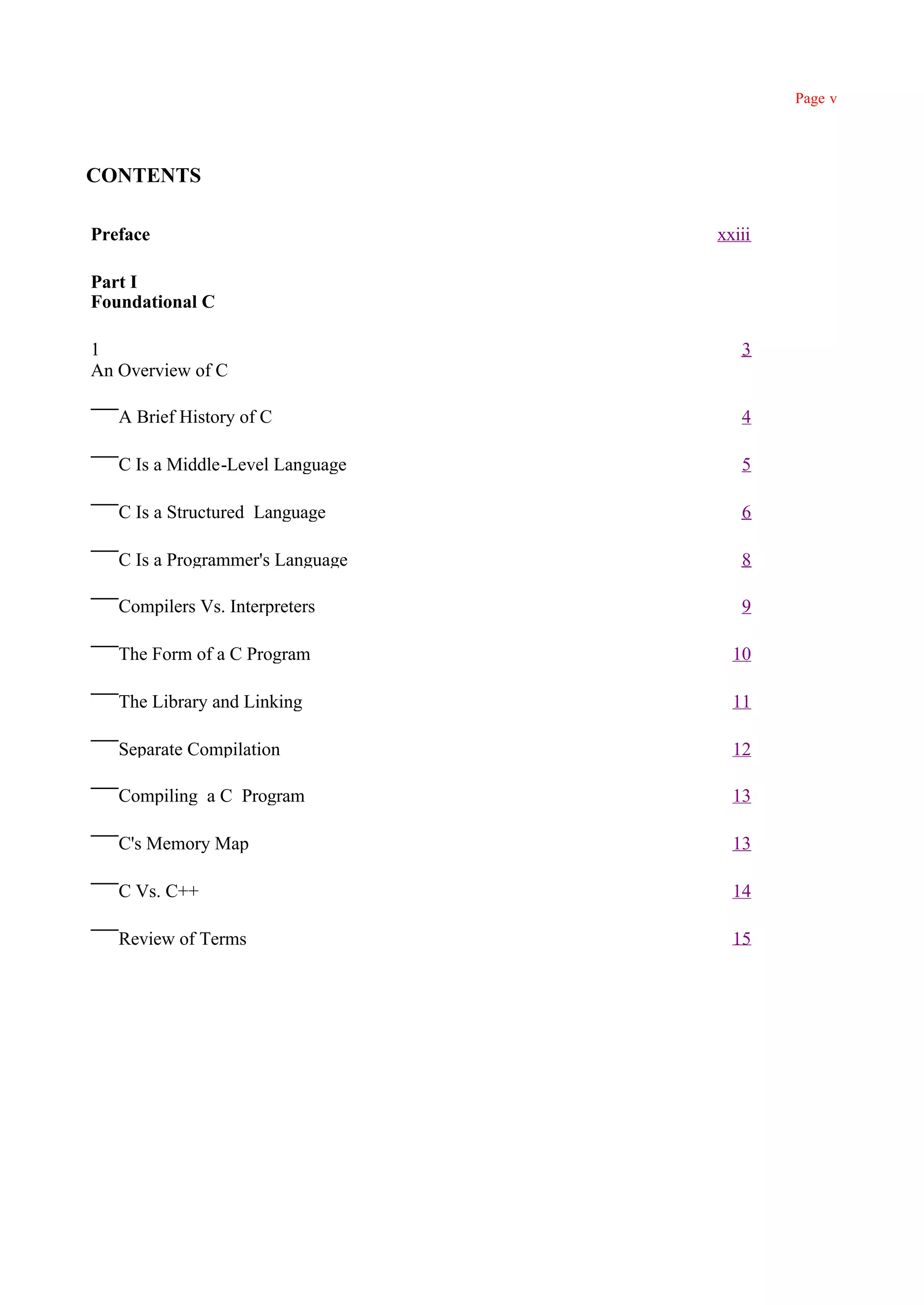 Page v




CONTENTS

Preface                           xxiii

Part I
Foundational C

1                                    3
An Overview of C

   A Brief History of C              4

   C Is a Middle-Level Language      5

   C Is a Structured Language        6

   C Is a Programmer's Language      8

   Compilers Vs. Interpreters        9

   The Form of a C Program          10

   The Library and Linking          11

   Separate Compilation             12

   Compiling a C Program            13

   C's Memory Map                   13

   C Vs. C++                        14

   Review of Terms                  15
 