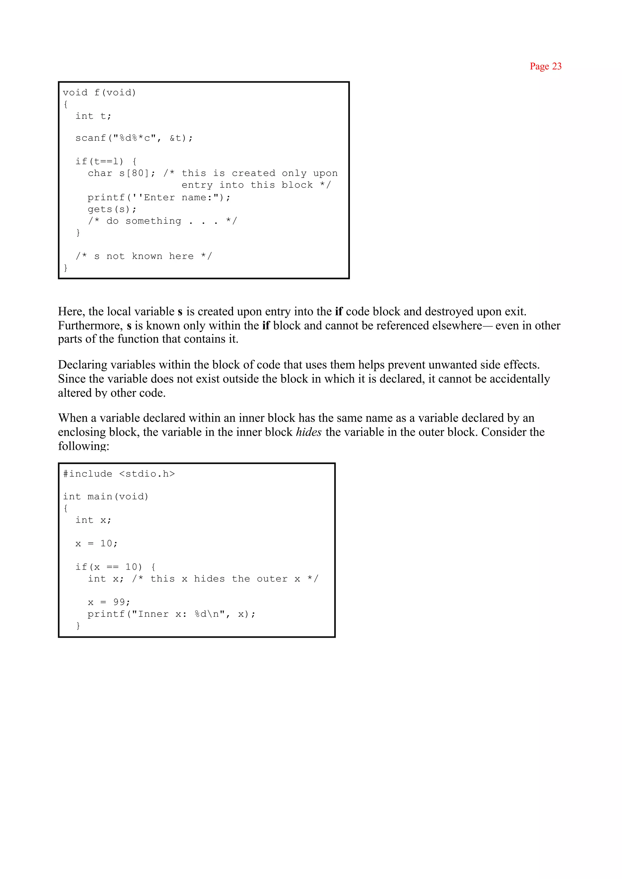 Page 23

void f(void)
{
  int t;

    scanf("%d%*c", &t);

    if(t==l) {
      char s[80]; /* this is created only upon
                     entry into this block */
      printf(''Enter name:");
      gets(s);
      /* do something . . . */
    }

    /* s not known here */
}



Here, the local variable s is created upon entry into the if code block and destroyed upon exit.
Furthermore, s is known only within the if block and cannot be referenced elsewhere— even in other
parts of the function that contains it.

Declaring variables within the block of code that uses them helps prevent unwanted side effects.
Since the variable does not exist outside the block in which it is declared, it cannot be accidentally
altered by other code.

When a variable declared within an inner block has the same name as a variable declared by an
enclosing block, the variable in the inner block hides the variable in the outer block. Consider the
following:

#include <stdio.h>

int main(void)
{
  int x;

    x = 10;

    if(x == 10) {
      int x; /* this x hides the outer x */

        x = 99;
        printf("Inner x: %dn", x);
    }
 