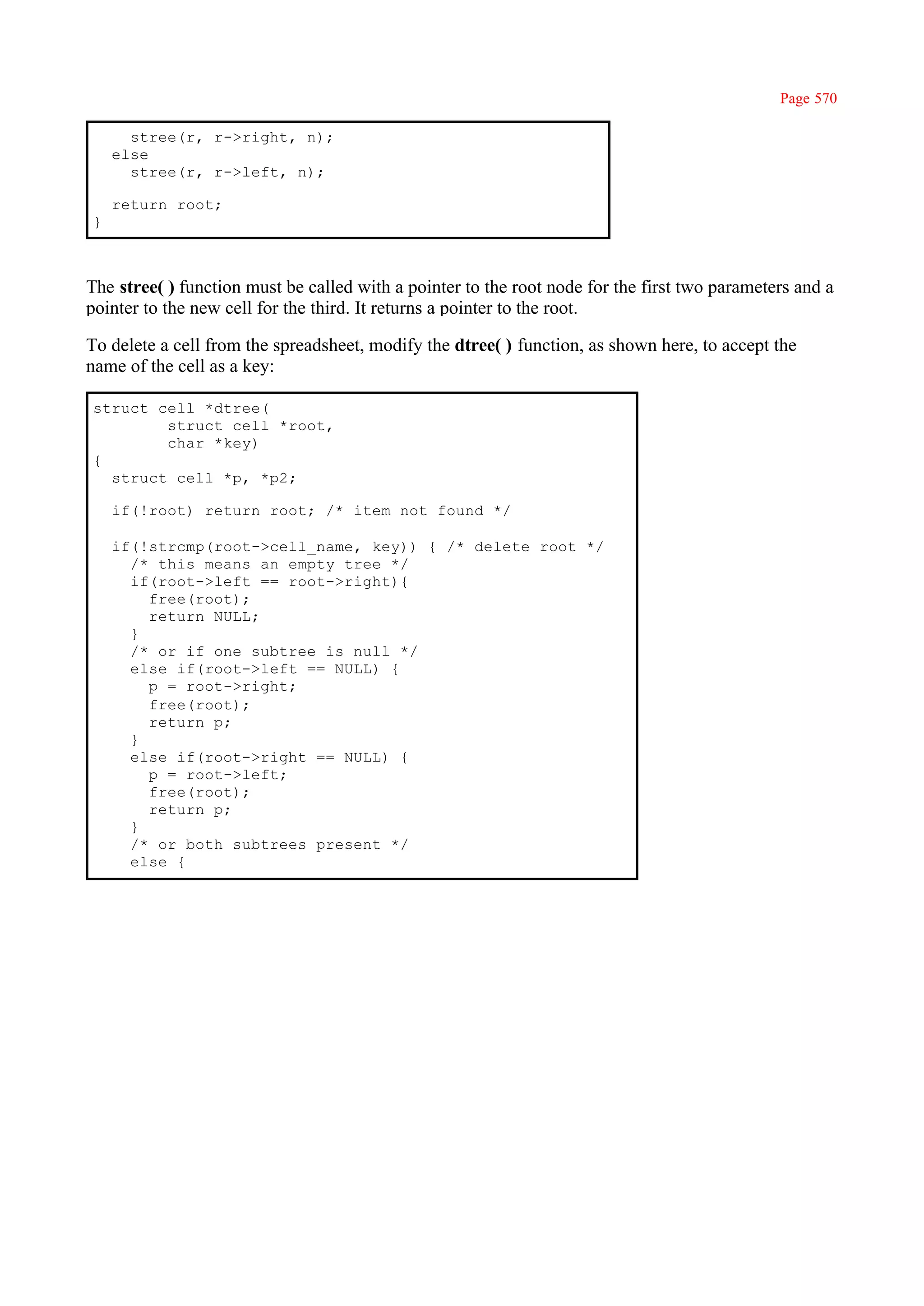 Page 570

      stree(r, r->right, n);
    else
      stree(r, r->left, n);

    return root;
}



The stree( ) function must be called with a pointer to the root node for the first two parameters and a
pointer to the new cell for the third. It returns a pointer to the root.

To delete a cell from the spreadsheet, modify the dtree( ) function, as shown here, to accept the
name of the cell as a key:

struct cell *dtree(
        struct cell *root,
        char *key)
{
  struct cell *p, *p2;

    if(!root) return root; /* item not found */

    if(!strcmp(root->cell_name, key)) { /* delete root */
      /* this means an empty tree */
      if(root->left == root->right){
        free(root);
        return NULL;
      }
      /* or if one subtree is null */
      else if(root->left == NULL) {
        p = root->right;
        free(root);
        return p;
      }
      else if(root->right == NULL) {
        p = root->left;
        free(root);
        return p;
      }
      /* or both subtrees present */
      else {
 