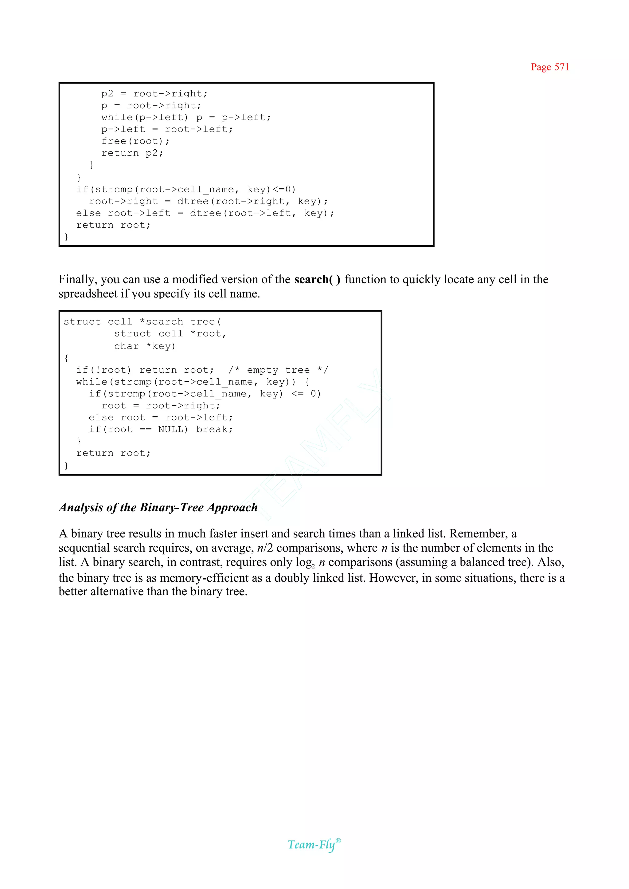Page 571

        p2 = root->right;
        p = root->right;
        while(p->left) p = p->left;
        p->left = root->left;
        free(root);
        return p2;
      }
    }
    if(strcmp(root->cell_name, key)<=0)
      root->right = dtree(root->right, key);
    else root->left = dtree(root->left, key);
    return root;
}



Finally, you can use a modified version of the search( ) function to quickly locate any cell in the
spreadsheet if you specify its cell name.

struct cell *search_tree(
        struct cell *root,
        char *key)
{
  if(!root) return root; /* empty tree */
  while(strcmp(root->cell_name, key)) {
    if(strcmp(root->cell_name, key) <= 0)
                                           Y
      root = root->right;
                                         FL
    else root = root->left;
    if(root == NULL) break;
  }
                                       AM


  return root;
}
                                TE




Analysis of the Binary-Tree Approach

A binary tree results in much faster insert and search times than a linked list. Remember, a
sequential search requires, on average, n/2 comparisons, where n is the number of elements in the
list. A binary search, in contrast, requires only log2 n comparisons (assuming a balanced tree). Also,
the binary tree is as memory-efficient as a doubly linked list. However, in some situations, there is a
better alternative than the binary tree.




                                              Team-Fly®
 