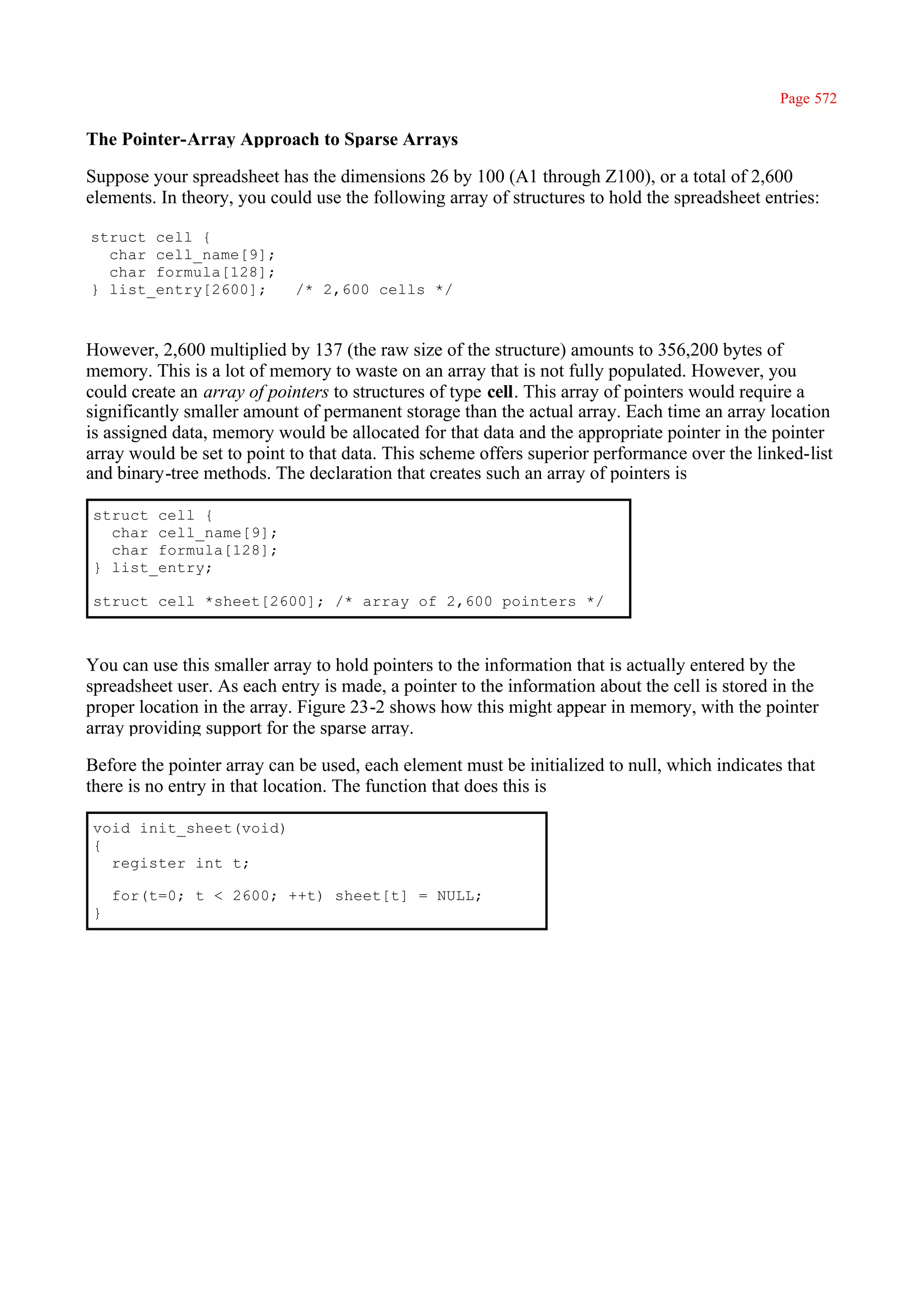Page 572

The Pointer-Array Approach to Sparse Arrays

Suppose your spreadsheet has the dimensions 26 by 100 (A1 through Z100), or a total of 2,600
elements. In theory, you could use the following array of structures to hold the spreadsheet entries:

struct cell {
  char cell_name[9];
  char formula[128];
} list_entry[2600];         /* 2,600 cells */



However, 2,600 multiplied by 137 (the raw size of the structure) amounts to 356,200 bytes of
memory. This is a lot of memory to waste on an array that is not fully populated. However, you
could create an array of pointers to structures of type cell. This array of pointers would require a
significantly smaller amount of permanent storage than the actual array. Each time an array location
is assigned data, memory would be allocated for that data and the appropriate pointer in the pointer
array would be set to point to that data. This scheme offers superior performance over the linked-list
and binary-tree methods. The declaration that creates such an array of pointers is

struct cell {
  char cell_name[9];
  char formula[128];
} list_entry;

struct cell *sheet[2600]; /* array of 2,600 pointers */



You can use this smaller array to hold pointers to the information that is actually entered by the
spreadsheet user. As each entry is made, a pointer to the information about the cell is stored in the
proper location in the array. Figure 23-2 shows how this might appear in memory, with the pointer
array providing support for the sparse array.

Before the pointer array can be used, each element must be initialized to null, which indicates that
there is no entry in that location. The function that does this is

void init_sheet(void)
{
  register int t;

    for(t=0; t < 2600; ++t) sheet[t] = NULL;
}
 