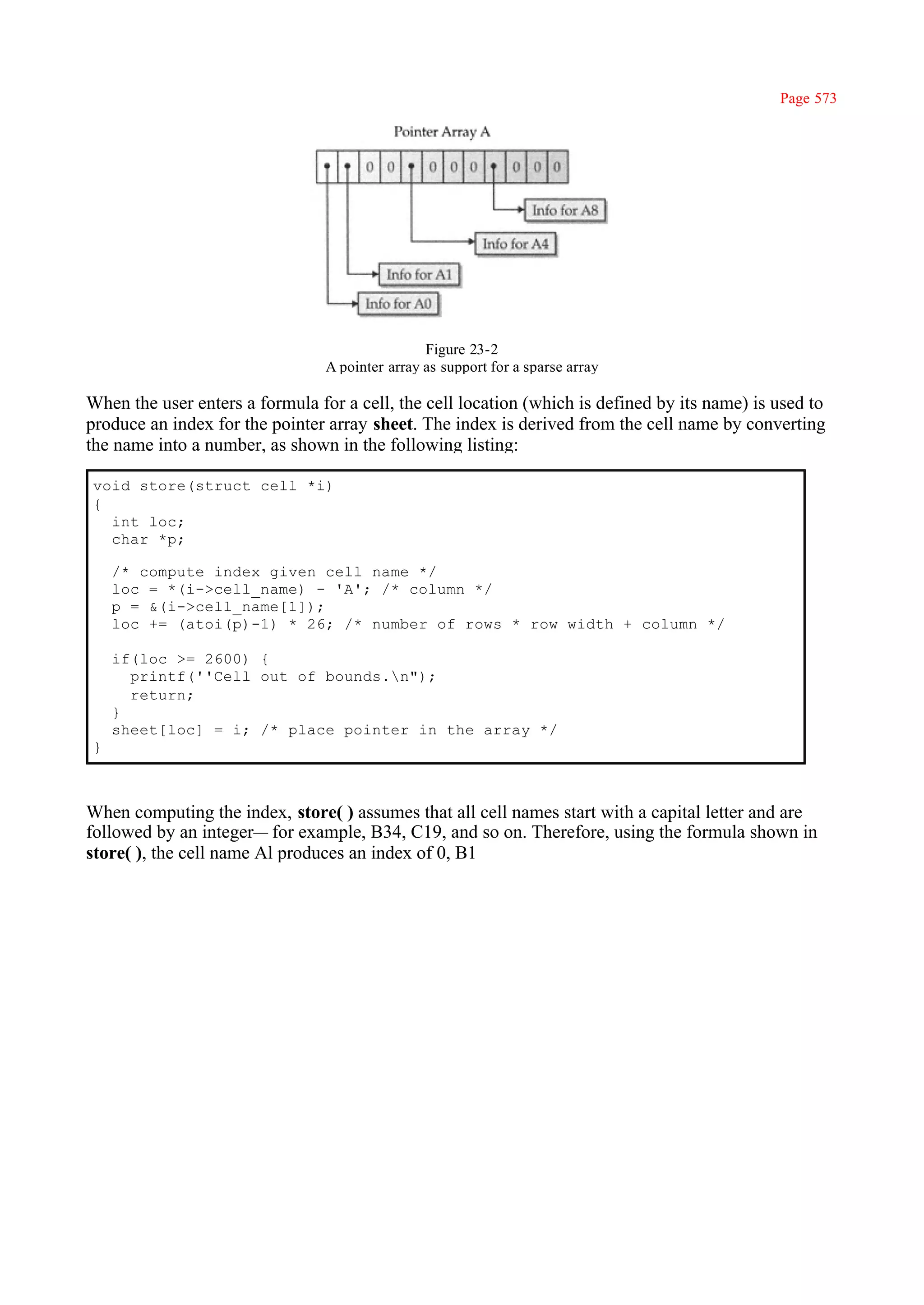 Page 573




                                                 Figure 23-2
                                 A pointer array as support for a sparse array

When the user enters a formula for a cell, the cell location (which is defined by its name) is used to
produce an index for the pointer array sheet. The index is derived from the cell name by converting
the name into a number, as shown in the following listing:

void store(struct cell *i)
{
  int loc;
  char *p;

    /* compute index given cell name */
    loc = *(i->cell_name) - 'A'; /* column */
    p = &(i->cell_name[1]);
    loc += (atoi(p)-1) * 26; /* number of rows * row width + column */

    if(loc >= 2600) {
      printf(''Cell out of bounds.n");
      return;
    }
    sheet[loc] = i; /* place pointer in the array */
}



When computing the index, store( ) assumes that all cell names start with a capital letter and are
followed by an integer— for example, B34, C19, and so on. Therefore, using the formula shown in
store( ), the cell name Al produces an index of 0, B1
 