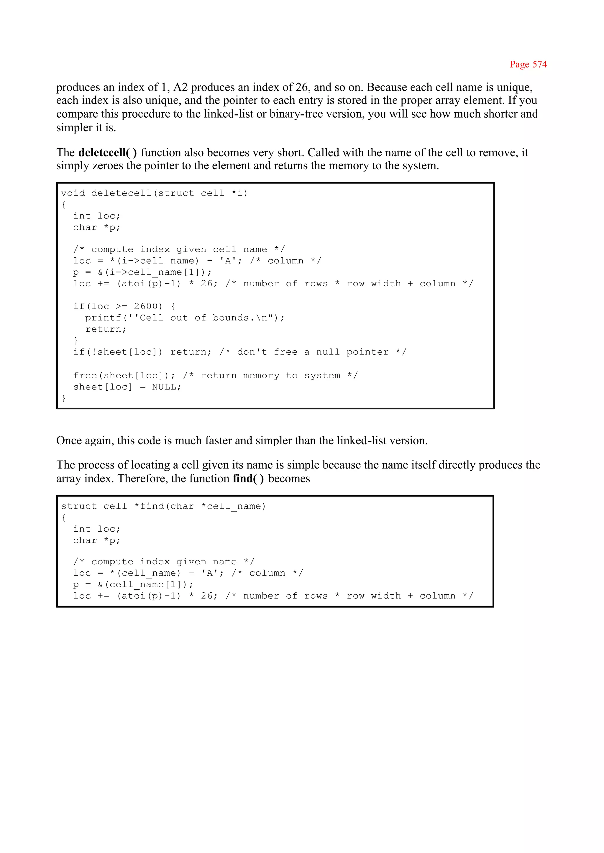 Page 574

produces an index of 1, A2 produces an index of 26, and so on. Because each cell name is unique,
each index is also unique, and the pointer to each entry is stored in the proper array element. If you
compare this procedure to the linked-list or binary-tree version, you will see how much shorter and
simpler it is.

The deletecell( ) function also becomes very short. Called with the name of the cell to remove, it
simply zeroes the pointer to the element and returns the memory to the system.

void deletecell(struct cell *i)
{
  int loc;
  char *p;

    /* compute index given cell name */
    loc = *(i->cell_name) - 'A'; /* column */
    p = &(i->cell_name[1]);
    loc += (atoi(p)-1) * 26; /* number of rows * row width + column */

    if(loc >= 2600) {
      printf(''Cell out of bounds.n");
      return;
    }
    if(!sheet[loc]) return; /* don't free a null pointer */

    free(sheet[loc]); /* return memory to system */
    sheet[loc] = NULL;
}



Once again, this code is much faster and simpler than the linked-list version.

The process of locating a cell given its name is simple because the name itself directly produces the
array index. Therefore, the function find( ) becomes

struct cell *find(char *cell_name)
{
  int loc;
  char *p;

    /* compute index given name */
    loc = *(cell_name) - 'A'; /* column */
    p = &(cell_name[1]);
    loc += (atoi(p)-1) * 26; /* number of rows * row width + column */
 