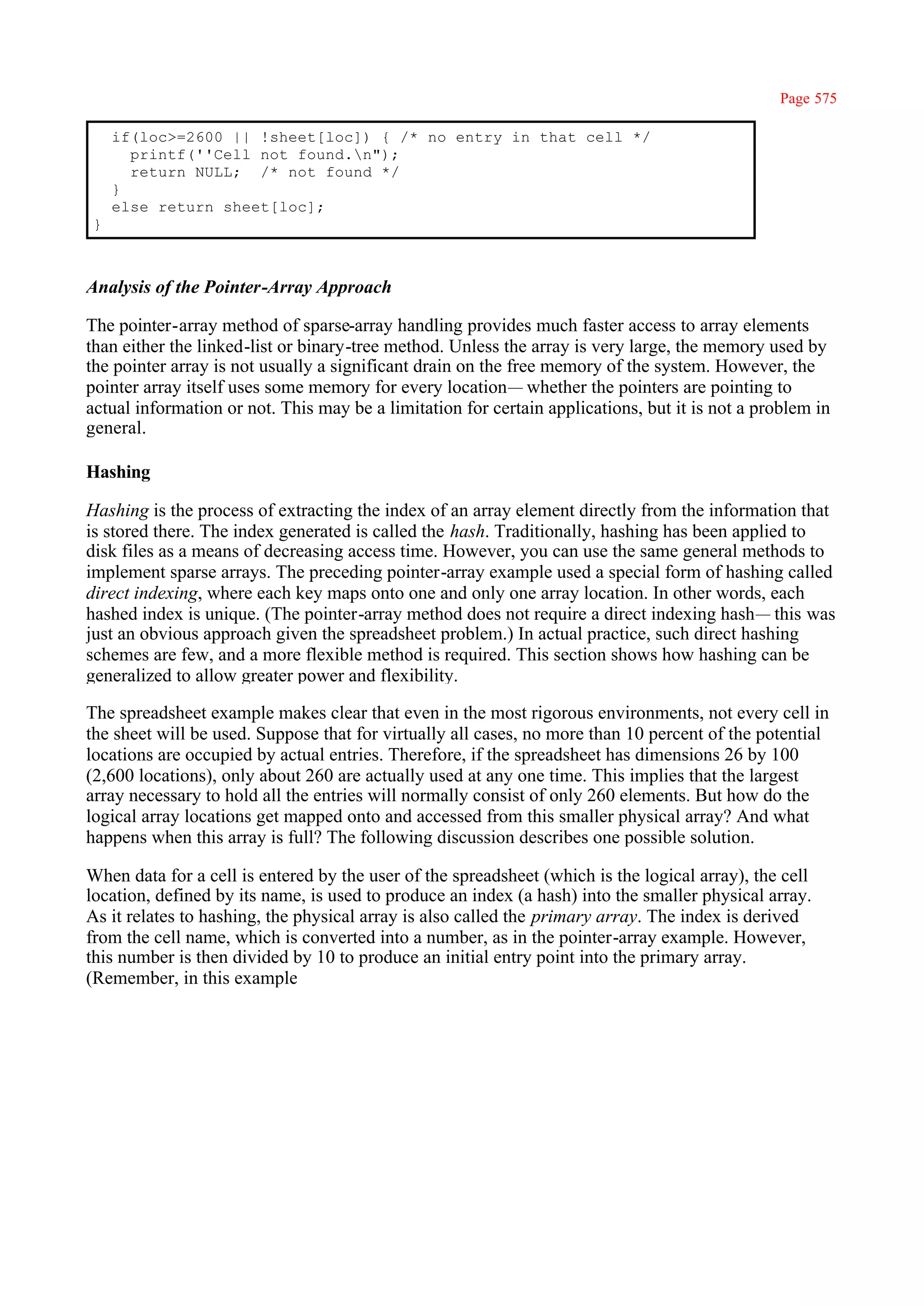 Page 575

    if(loc>=2600 || !sheet[loc]) { /* no entry in that cell */
      printf(''Cell not found.n");
      return NULL; /* not found */
    }
    else return sheet[loc];
}



Analysis of the Pointer-Array Approach

The pointer-array method of sparse-array handling provides much faster access to array elements
than either the linked-list or binary-tree method. Unless the array is very large, the memory used by
the pointer array is not usually a significant drain on the free memory of the system. However, the
pointer array itself uses some memory for every location— whether the pointers are pointing to
actual information or not. This may be a limitation for certain applications, but it is not a problem in
general.

Hashing

Hashing is the process of extracting the index of an array element directly from the information that
is stored there. The index generated is called the hash. Traditionally, hashing has been applied to
disk files as a means of decreasing access time. However, you can use the same general methods to
implement sparse arrays. The preceding pointer-array example used a special form of hashing called
direct indexing, where each key maps onto one and only one array location. In other words, each
hashed index is unique. (The pointer-array method does not require a direct indexing hash— this was
just an obvious approach given the spreadsheet problem.) In actual practice, such direct hashing
schemes are few, and a more flexible method is required. This section shows how hashing can be
generalized to allow greater power and flexibility.

The spreadsheet example makes clear that even in the most rigorous environments, not every cell in
the sheet will be used. Suppose that for virtually all cases, no more than 10 percent of the potential
locations are occupied by actual entries. Therefore, if the spreadsheet has dimensions 26 by 100
(2,600 locations), only about 260 are actually used at any one time. This implies that the largest
array necessary to hold all the entries will normally consist of only 260 elements. But how do the
logical array locations get mapped onto and accessed from this smaller physical array? And what
happens when this array is full? The following discussion describes one possible solution.

When data for a cell is entered by the user of the spreadsheet (which is the logical array), the cell
location, defined by its name, is used to produce an index (a hash) into the smaller physical array.
As it relates to hashing, the physical array is also called the primary array. The index is derived
from the cell name, which is converted into a number, as in the pointer-array example. However,
this number is then divided by 10 to produce an initial entry point into the primary array.
(Remember, in this example
 