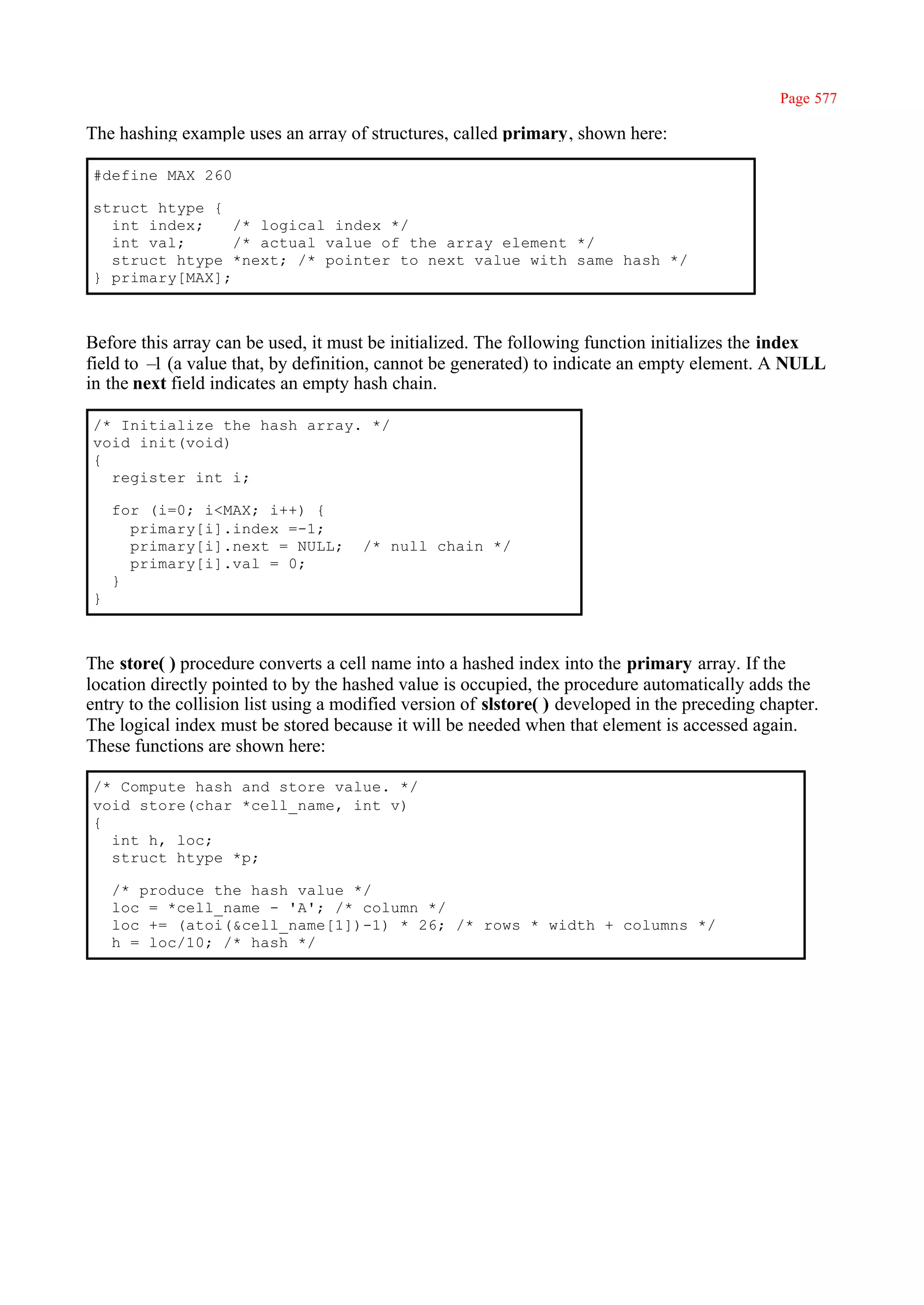 Page 577

The hashing example uses an array of structures, called primary, shown here:

#define MAX 260

struct htype {
  int index;    /* logical index */
  int val;      /* actual value of the array element */
  struct htype *next; /* pointer to next value with same hash */
} primary[MAX];



Before this array can be used, it must be initialized. The following function initializes the index
field to – (a value that, by definition, cannot be generated) to indicate an empty element. A NULL
          1
in the next field indicates an empty hash chain.

/* Initialize the hash array. */
void init(void)
{
  register int i;

    for (i=0; i<MAX; i++) {
      primary[i].index =-1;
      primary[i].next = NULL;         /* null chain */
      primary[i].val = 0;
    }
}



The store( ) procedure converts a cell name into a hashed index into the primary array. If the
location directly pointed to by the hashed value is occupied, the procedure automatically adds the
entry to the collision list using a modified version of slstore( ) developed in the preceding chapter.
The logical index must be stored because it will be needed when that element is accessed again.
These functions are shown here:

/* Compute hash and store value. */
void store(char *cell_name, int v)
{
  int h, loc;
  struct htype *p;

    /* produce the hash value */
    loc = *cell_name - 'A'; /* column */
    loc += (atoi(&cell_name[1])-1) * 26; /* rows * width + columns */
    h = loc/10; /* hash */
 
