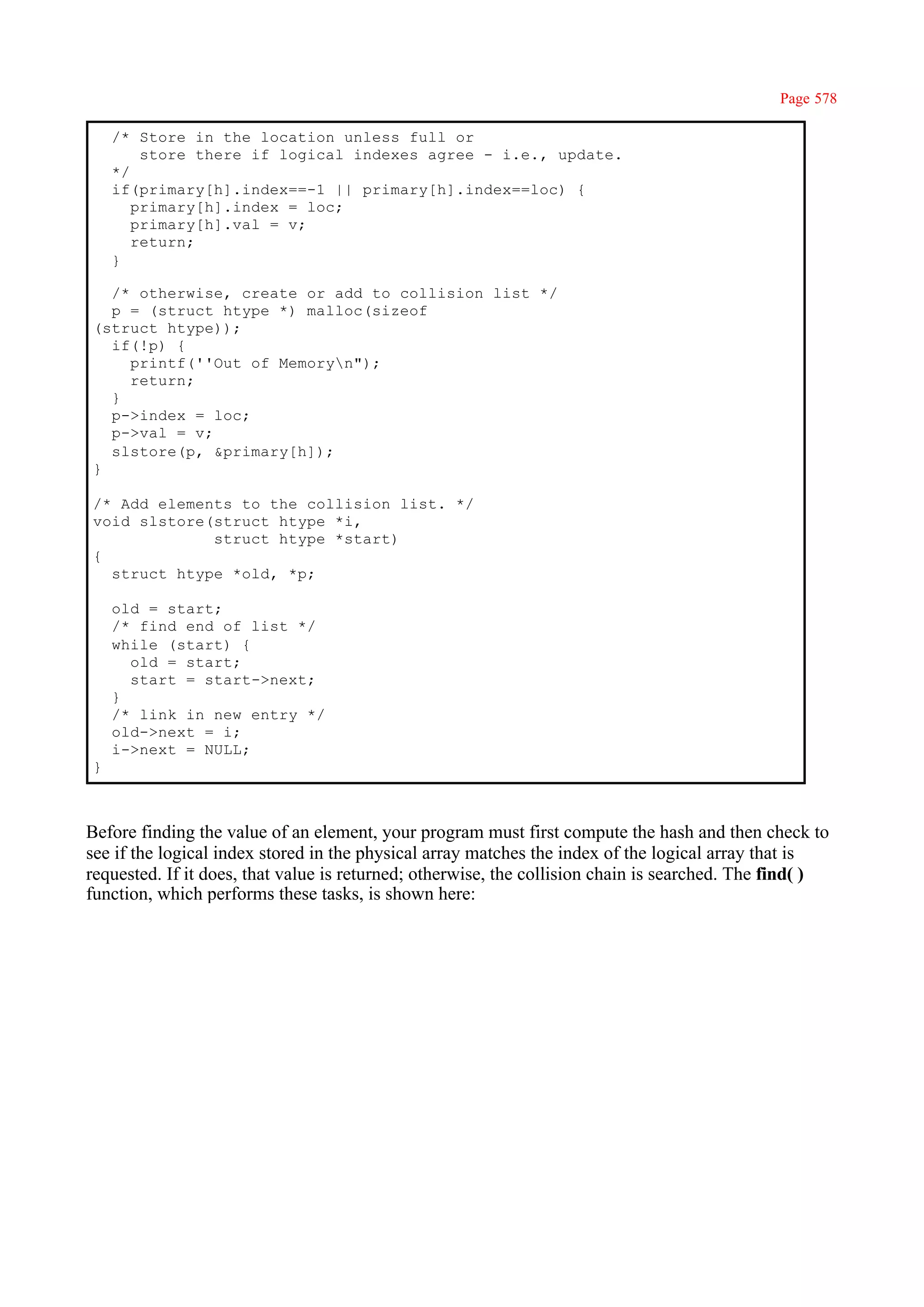 Page 578

    /* Store in the location unless full or
        store there if logical indexes agree - i.e., update.
    */
    if(primary[h].index==-1 || primary[h].index==loc) {
       primary[h].index = loc;
       primary[h].val = v;
       return;
    }

  /* otherwise, create or add to collision list */
  p = (struct htype *) malloc(sizeof
(struct htype));
  if(!p) {
    printf(''Out of Memoryn");
    return;
  }
  p->index = loc;
  p->val = v;
  slstore(p, &primary[h]);
}

/* Add elements to the collision list. */
void slstore(struct htype *i,
             struct htype *start)
{
  struct htype *old, *p;

    old = start;
    /* find end of list */
    while (start) {
      old = start;
      start = start->next;
    }
    /* link in new entry */
    old->next = i;
    i->next = NULL;
}



Before finding the value of an element, your program must first compute the hash and then check to
see if the logical index stored in the physical array matches the index of the logical array that is
requested. If it does, that value is returned; otherwise, the collision chain is searched. The find( )
function, which performs these tasks, is shown here:
 