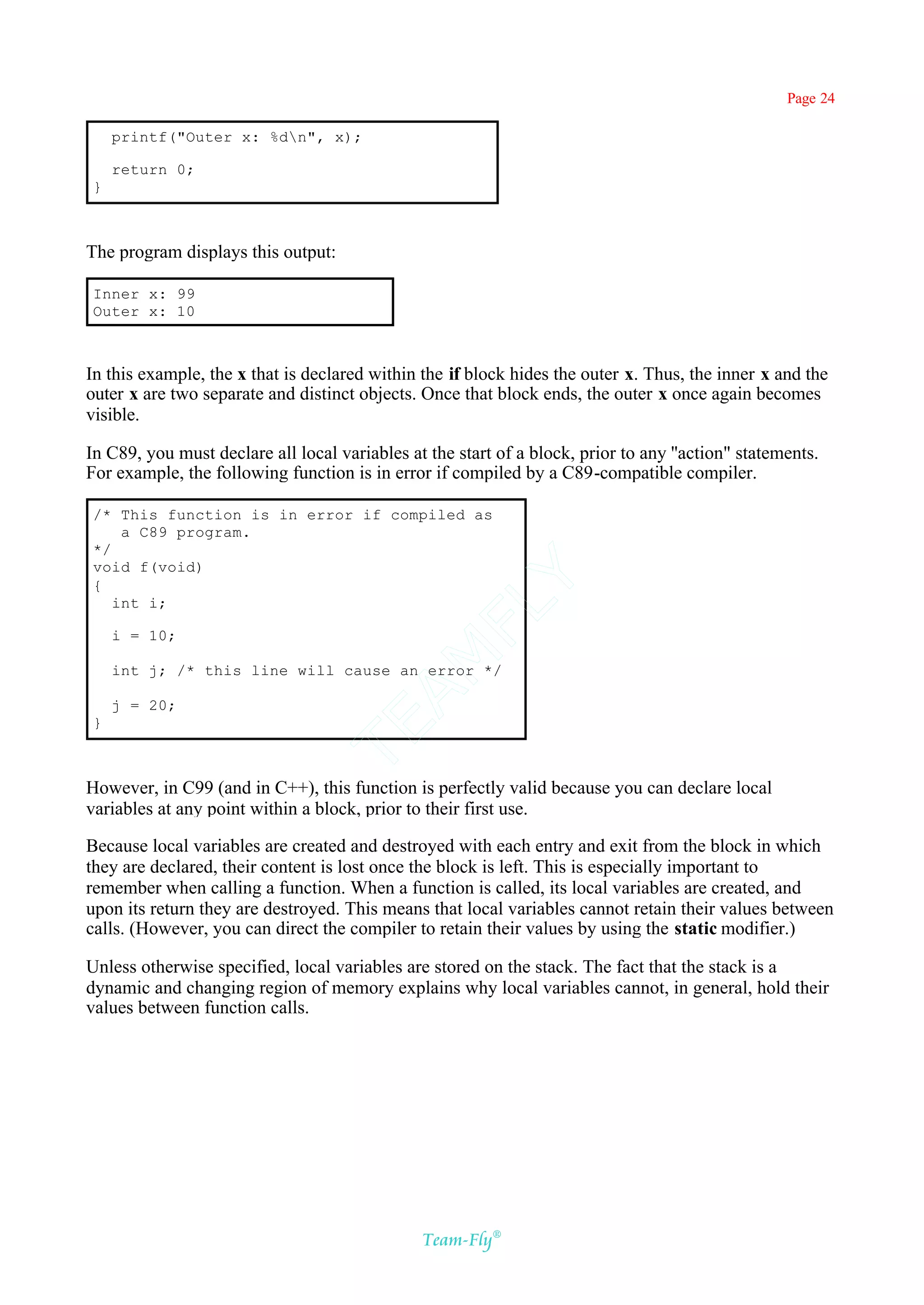 Page 24

    printf("Outer x: %dn", x);

    return 0;
}



The program displays this output:

Inner x: 99
Outer x: 10



In this example, the x that is declared within the if block hides the outer x. Thus, the inner x and the
outer x are two separate and distinct objects. Once that block ends, the outer x once again becomes
visible.

In C89, you must declare all local variables at the start of a block, prior to any ''action" statements.
For example, the following function is in error if compiled by a C89-compatible compiler.

/* This function is in error if compiled as
    a C89 program.
*/
void f(void)
                                            Y
{
   int i;
                                          FL

    i = 10;
                                        AM


    int j; /* this line will cause an error */

    j = 20;
}
                                 TE




However, in C99 (and in C++), this function is perfectly valid because you can declare local
variables at any point within a block, prior to their first use.

Because local variables are created and destroyed with each entry and exit from the block in which
they are declared, their content is lost once the block is left. This is especially important to
remember when calling a function. When a function is called, its local variables are created, and
upon its return they are destroyed. This means that local variables cannot retain their values between
calls. (However, you can direct the compiler to retain their values by using the static modifier.)

Unless otherwise specified, local variables are stored on the stack. The fact that the stack is a
dynamic and changing region of memory explains why local variables cannot, in general, hold their
values between function calls.




                                               Team-Fly®
 