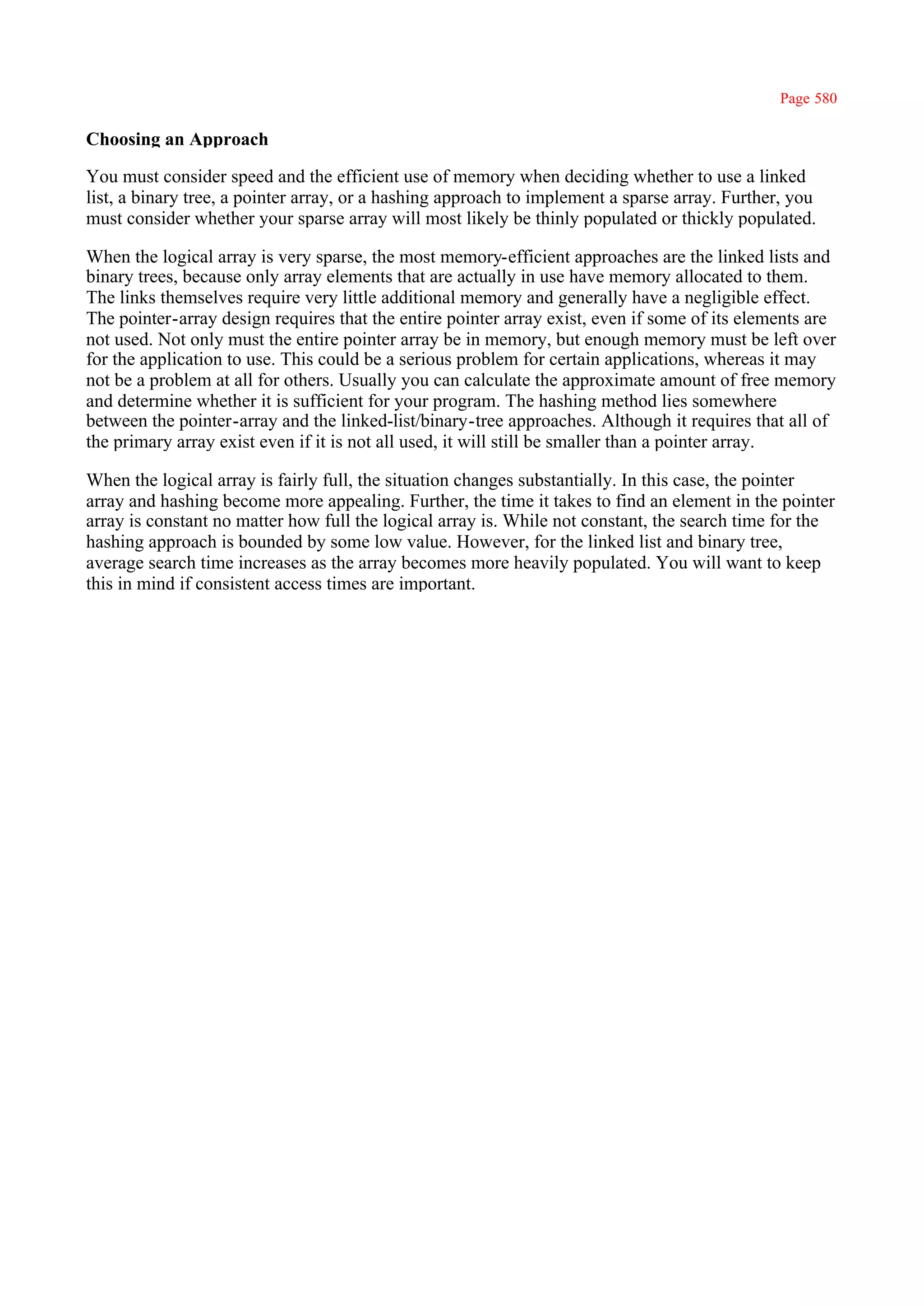 Page 580

Choosing an Approach

You must consider speed and the efficient use of memory when deciding whether to use a linked
list, a binary tree, a pointer array, or a hashing approach to implement a sparse array. Further, you
must consider whether your sparse array will most likely be thinly populated or thickly populated.

When the logical array is very sparse, the most memory-efficient approaches are the linked lists and
binary trees, because only array elements that are actually in use have memory allocated to them.
The links themselves require very little additional memory and generally have a negligible effect.
The pointer-array design requires that the entire pointer array exist, even if some of its elements are
not used. Not only must the entire pointer array be in memory, but enough memory must be left over
for the application to use. This could be a serious problem for certain applications, whereas it may
not be a problem at all for others. Usually you can calculate the approximate amount of free memory
and determine whether it is sufficient for your program. The hashing method lies somewhere
between the pointer-array and the linked-list/binary-tree approaches. Although it requires that all of
the primary array exist even if it is not all used, it will still be smaller than a pointer array.

When the logical array is fairly full, the situation changes substantially. In this case, the pointer
array and hashing become more appealing. Further, the time it takes to find an element in the pointer
array is constant no matter how full the logical array is. While not constant, the search time for the
hashing approach is bounded by some low value. However, for the linked list and binary tree,
average search time increases as the array becomes more heavily populated. You will want to keep
this in mind if consistent access times are important.
 