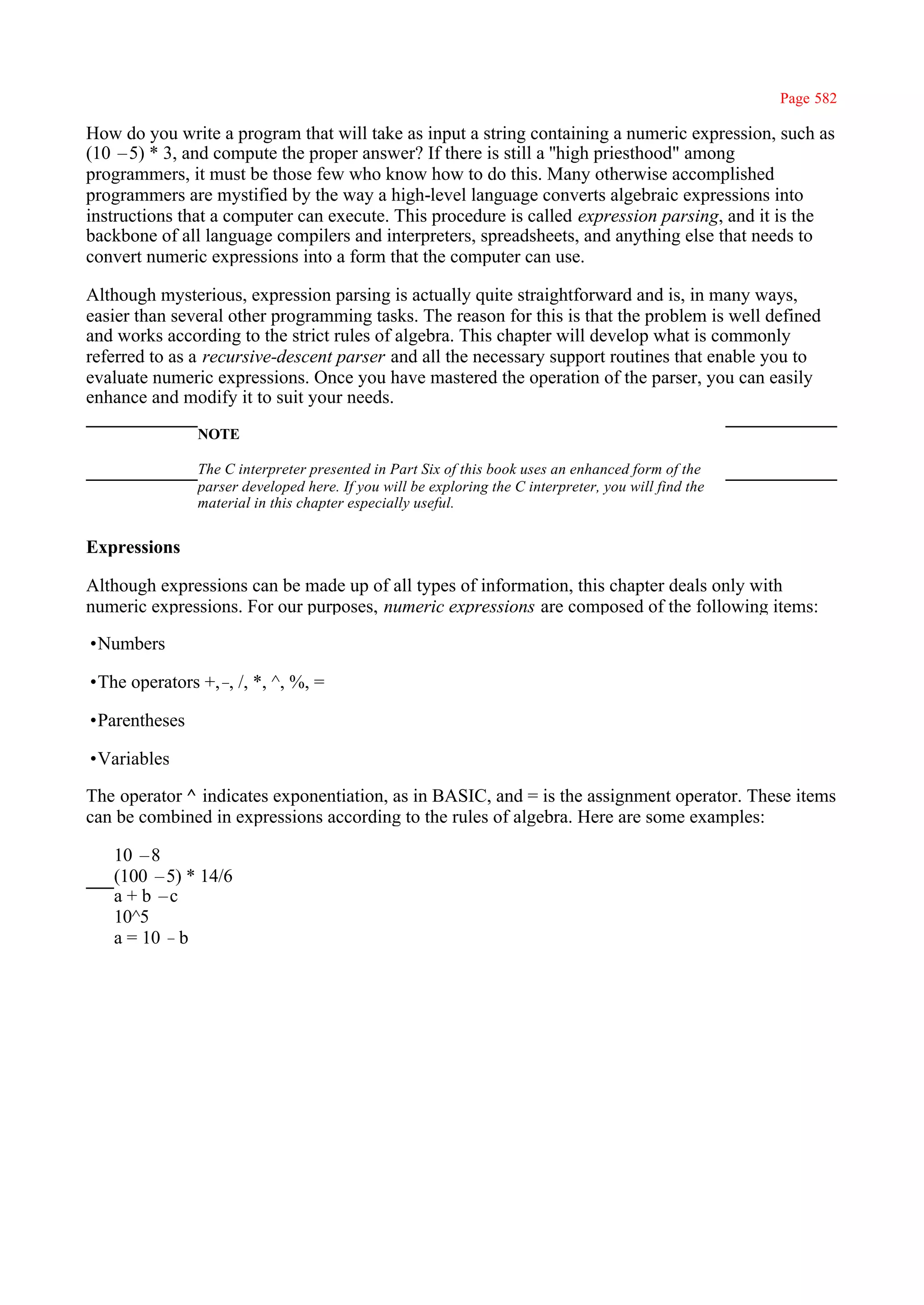 Page 582

How do you write a program that will take as input a string containing a numeric expression, such as
(10 –5) * 3, and compute the proper answer? If there is still a ''high priesthood" among
programmers, it must be those few who know how to do this. Many otherwise accomplished
programmers are mystified by the way a high-level language converts algebraic expressions into
instructions that a computer can execute. This procedure is called expression parsing, and it is the
backbone of all language compilers and interpreters, spreadsheets, and anything else that needs to
convert numeric expressions into a form that the computer can use.

Although mysterious, expression parsing is actually quite straightforward and is, in many ways,
easier than several other programming tasks. The reason for this is that the problem is well defined
and works according to the strict rules of algebra. This chapter will develop what is commonly
referred to as a recursive-descent parser and all the necessary support routines that enable you to
evaluate numeric expressions. Once you have mastered the operation of the parser, you can easily
enhance and modify it to suit your needs.
               NOTE

               The C interpreter presented in Part Six of this book uses an enhanced form of the
               parser developed here. If you will be exploring the C interpreter, you will find the
               material in this chapter especially useful.


Expressions

Although expressions can be made up of all types of information, this chapter deals only with
numeric expressions. For our purposes, numeric expressions are composed of the following items:

•Numbers

•The operators +,– /, *, ^, %, =
                  ,

•Parentheses

•Variables

The operator ^ indicates exponentiation, as in BASIC, and = is the assignment operator. These items
can be combined in expressions according to the rules of algebra. Here are some examples:

   10 –8
   (100 –5) * 14/6
   a + b –c
   10^5
   a = 10 –b
 