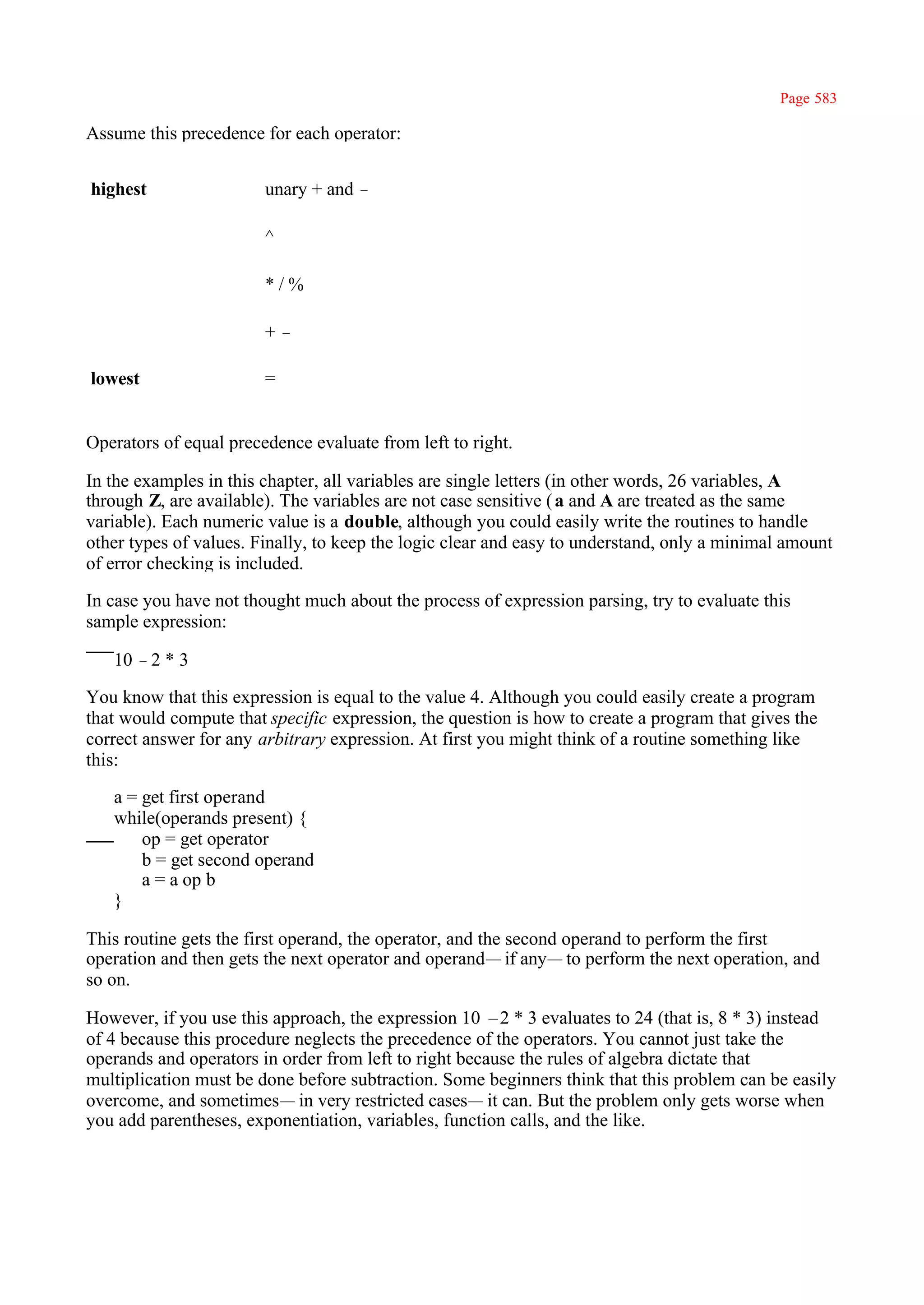 Page 583

Assume this precedence for each operator:


highest                 unary + and –

                        ^

                        */%

                        +–

lowest                  =


Operators of equal precedence evaluate from left to right.

In the examples in this chapter, all variables are single letters (in other words, 26 variables, A
through Z, are available). The variables are not case sensitive ( a and A are treated as the same
variable). Each numeric value is a double, although you could easily write the routines to handle
other types of values. Finally, to keep the logic clear and easy to understand, only a minimal amount
of error checking is included.

In case you have not thought much about the process of expression parsing, try to evaluate this
sample expression:

   10 –2 * 3

You know that this expression is equal to the value 4. Although you could easily create a program
that would compute that specific expression, the question is how to create a program that gives the
correct answer for any arbitrary expression. At first you might think of a routine something like
this:

   a = get first operand
   while(operands present) {
       op = get operator
       b = get second operand
       a = a op b
   }

This routine gets the first operand, the operator, and the second operand to perform the first
operation and then gets the next operator and operand— if any— to perform the next operation, and
so on.

However, if you use this approach, the expression 10 –2 * 3 evaluates to 24 (that is, 8 * 3) instead
of 4 because this procedure neglects the precedence of the operators. You cannot just take the
operands and operators in order from left to right because the rules of algebra dictate that
multiplication must be done before subtraction. Some beginners think that this problem can be easily
overcome, and sometimes— in very restricted cases— it can. But the problem only gets worse when
you add parentheses, exponentiation, variables, function calls, and the like.
 