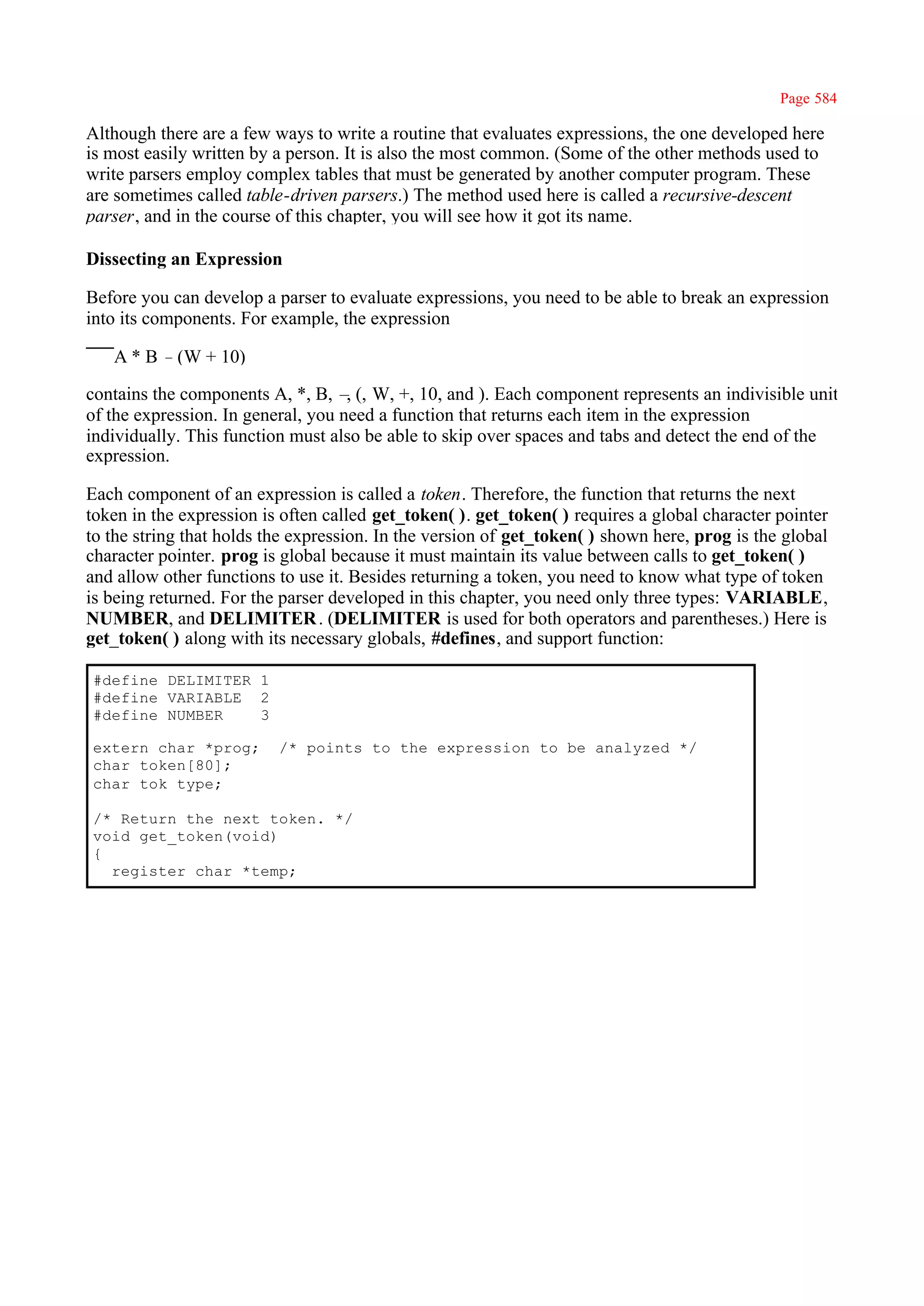 Page 584

Although there are a few ways to write a routine that evaluates expressions, the one developed here
is most easily written by a person. It is also the most common. (Some of the other methods used to
write parsers employ complex tables that must be generated by another computer program. These
are sometimes called table-driven parsers.) The method used here is called a recursive-descent
parser, and in the course of this chapter, you will see how it got its name.

Dissecting an Expression

Before you can develop a parser to evaluate expressions, you need to be able to break an expression
into its components. For example, the expression

   A * B –(W + 10)

contains the components A, *, B, – (, W, +, 10, and ). Each component represents an indivisible unit
                                    ,
of the expression. In general, you need a function that returns each item in the expression
individually. This function must also be able to skip over spaces and tabs and detect the end of the
expression.

Each component of an expression is called a token. Therefore, the function that returns the next
token in the expression is often called get_token( ). get_token( ) requires a global character pointer
to the string that holds the expression. In the version of get_token( ) shown here, prog is the global
character pointer. prog is global because it must maintain its value between calls to get_token( )
and allow other functions to use it. Besides returning a token, you need to know what type of token
is being returned. For the parser developed in this chapter, you need only three types: VARIABLE,
NUMBER, and DELIMITER . (DELIMITER is used for both operators and parentheses.) Here is
get_token( ) along with its necessary globals, #defines, and support function:

#define DELIMITER 1
#define VARIABLE 2
#define NUMBER    3

extern char *prog;        /* points to the expression to be analyzed */
char token[80];
char tok_type;

/* Return the next token. */
void get_token(void)
{
  register char *temp;
 