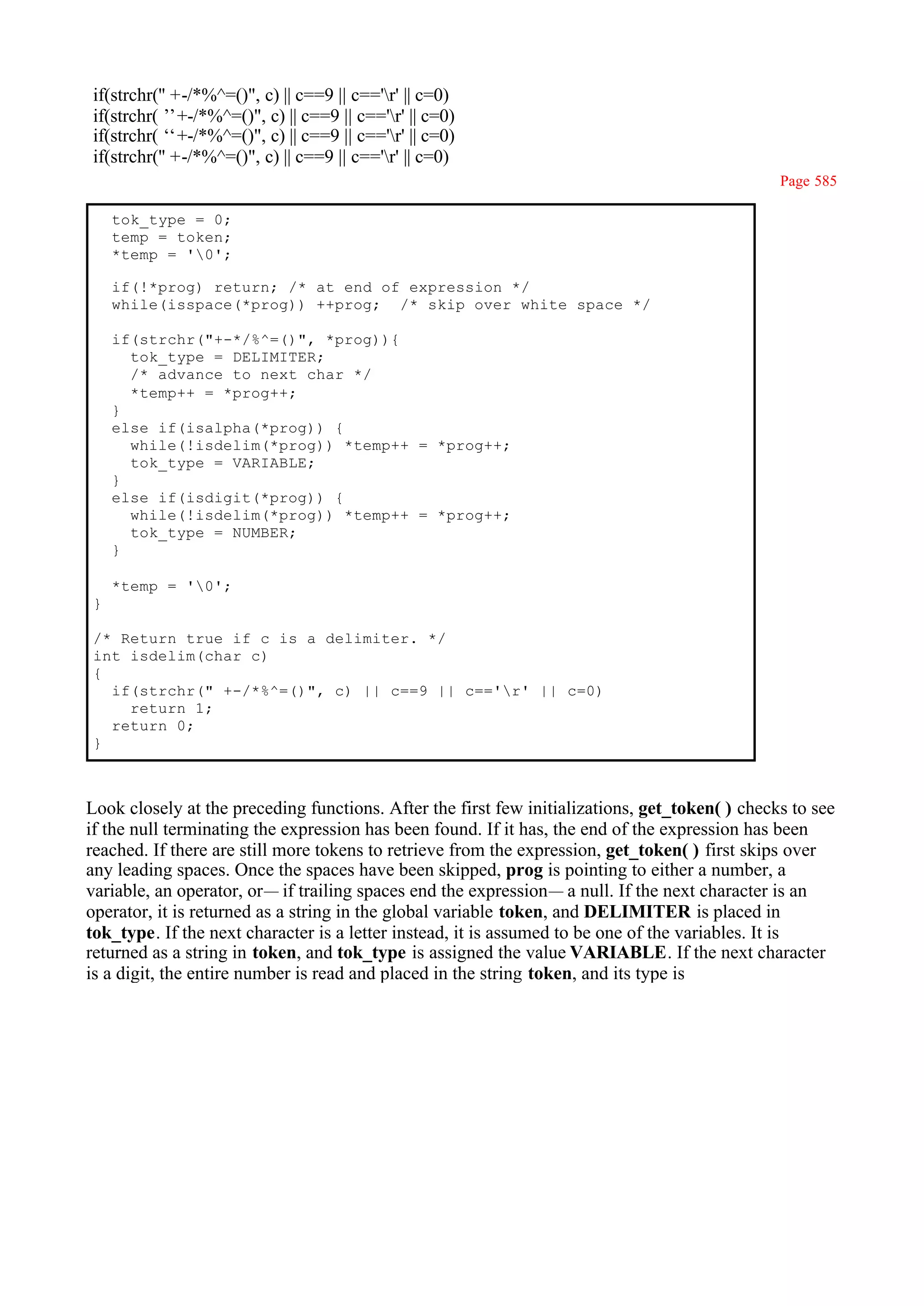 if(strchr('' +-/*%^=()", c) || c==9 || c=='r' || c=0)
if(strchr(’ +-/*%^=()", c) || c==9 || c=='r' || c=0)
            ’
if(strchr(‘ +-/*%^=()", c) || c==9 || c=='r' || c=0)
            ‘
if(strchr('' +-/*%^=()", c) || c==9 || c=='r' || c=0)
                                                                                                Page 585

    tok_type = 0;
    temp = token;
    *temp = '0';

    if(!*prog) return; /* at end of expression */
    while(isspace(*prog)) ++prog; /* skip over white space */

    if(strchr("+-*/%^=()", *prog)){
      tok_type = DELIMITER;
      /* advance to next char */
      *temp++ = *prog++;
    }
    else if(isalpha(*prog)) {
      while(!isdelim(*prog)) *temp++ = *prog++;
      tok_type = VARIABLE;
    }
    else if(isdigit(*prog)) {
      while(!isdelim(*prog)) *temp++ = *prog++;
      tok_type = NUMBER;
    }

    *temp = '0';
}

/* Return true if c is a delimiter. */
int isdelim(char c)
{
  if(strchr(" +-/*%^=()", c) || c==9 || c=='r' || c=0)
    return 1;
  return 0;
}



Look closely at the preceding functions. After the first few initializations, get_token( ) checks to see
if the null terminating the expression has been found. If it has, the end of the expression has been
reached. If there are still more tokens to retrieve from the expression, get_token( ) first skips over
any leading spaces. Once the spaces have been skipped, prog is pointing to either a number, a
variable, an operator, or— if trailing spaces end the expression— a null. If the next character is an
operator, it is returned as a string in the global variable token, and DELIMITER is placed in
tok_type. If the next character is a letter instead, it is assumed to be one of the variables. It is
returned as a string in token, and tok_type is assigned the value VARIABLE. If the next character
is a digit, the entire number is read and placed in the string token, and its type is
 