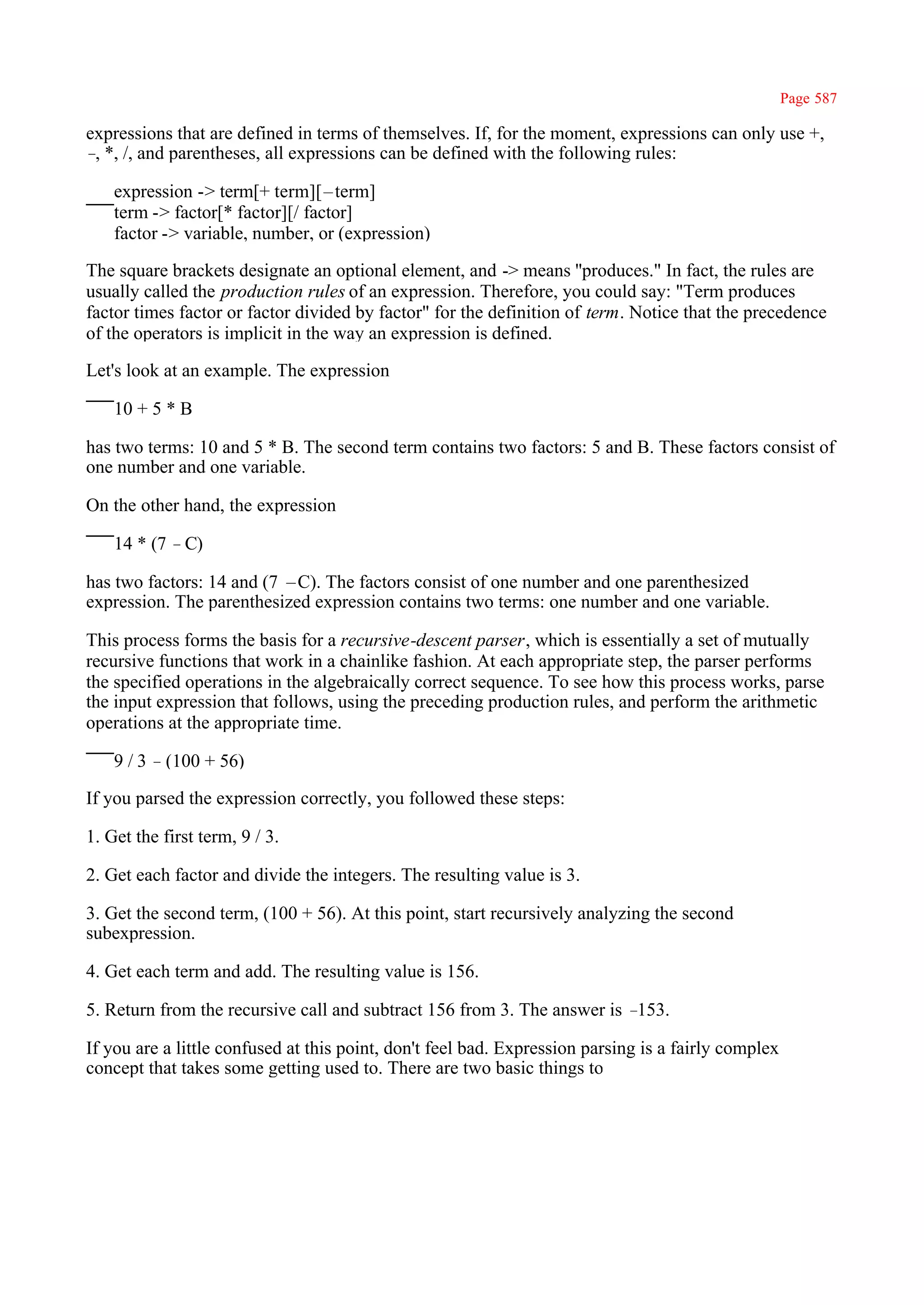 Page 587

expressions that are defined in terms of themselves. If, for the moment, expressions can only use +,
– *, /, and parentheses, all expressions can be defined with the following rules:
 ,

    expression -> term[+ term][–term]
    term -> factor[* factor][/ factor]
    factor -> variable, number, or (expression)

The square brackets designate an optional element, and -> means ''produces." In fact, the rules are
usually called the production rules of an expression. Therefore, you could say: "Term produces
factor times factor or factor divided by factor" for the definition of term. Notice that the precedence
of the operators is implicit in the way an expression is defined.

Let's look at an example. The expression

    10 + 5 * B

has two terms: 10 and 5 * B. The second term contains two factors: 5 and B. These factors consist of
one number and one variable.

On the other hand, the expression

    14 * (7 –C)

has two factors: 14 and (7 –C). The factors consist of one number and one parenthesized
expression. The parenthesized expression contains two terms: one number and one variable.

This process forms the basis for a recursive-descent parser, which is essentially a set of mutually
recursive functions that work in a chainlike fashion. At each appropriate step, the parser performs
the specified operations in the algebraically correct sequence. To see how this process works, parse
the input expression that follows, using the preceding production rules, and perform the arithmetic
operations at the appropriate time.

    9 / 3 –(100 + 56)

If you parsed the expression correctly, you followed these steps:

1. Get the first term, 9 / 3.

2. Get each factor and divide the integers. The resulting value is 3.

3. Get the second term, (100 + 56). At this point, start recursively analyzing the second
subexpression.

4. Get each term and add. The resulting value is 156.

5. Return from the recursive call and subtract 156 from 3. The answer is –153.

If you are a little confused at this point, don't feel bad. Expression parsing is a fairly complex
concept that takes some getting used to. There are two basic things to
 