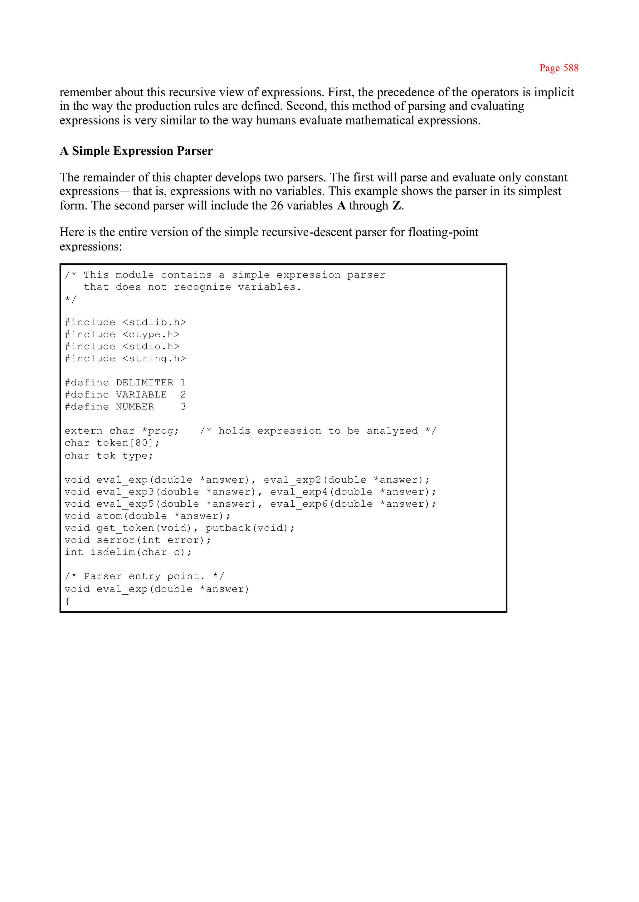 Page 588

remember about this recursive view of expressions. First, the precedence of the operators is implicit
in the way the production rules are defined. Second, this method of parsing and evaluating
expressions is very similar to the way humans evaluate mathematical expressions.

A Simple Expression Parser

The remainder of this chapter develops two parsers. The first will parse and evaluate only constant
expressions— that is, expressions with no variables. This example shows the parser in its simplest
form. The second parser will include the 26 variables A through Z.

Here is the entire version of the simple recursive-descent parser for floating-point
expressions:

/* This module contains a simple expression parser
   that does not recognize variables.
*/

#include    <stdlib.h>
#include    <ctype.h>
#include    <stdio.h>
#include    <string.h>

#define DELIMITER 1
#define VARIABLE 2
#define NUMBER    3

extern char *prog;          /* holds expression to be analyzed */
char token[80];
char tok_type;

void eval_exp(double *answer), eval_exp2(double *answer);
void eval_exp3(double *answer), eval_exp4(double *answer);
void eval_exp5(double *answer), eval_exp6(double *answer);
void atom(double *answer);
void get_token(void), putback(void);
void serror(int error);
int isdelim(char c);

/* Parser entry point. */
void eval_exp(double *answer)
{
 