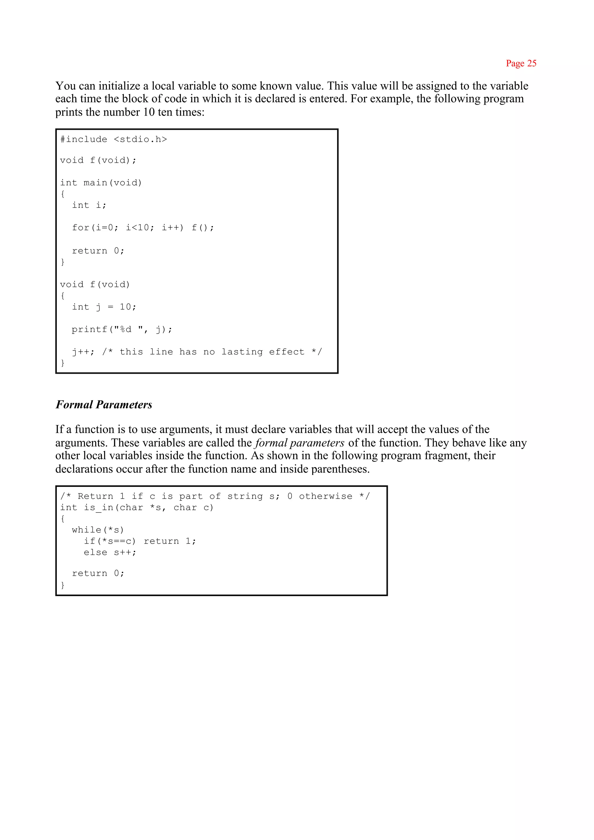 Page 25

You can initialize a local variable to some known value. This value will be assigned to the variable
each time the block of code in which it is declared is entered. For example, the following program
prints the number 10 ten times:

#include <stdio.h>

void f(void);

int main(void)
{
  int i;

    for(i=0; i<10; i++) f();

    return 0;
}

void f(void)
{
  int j = 10;

    printf("%d ", j);

    j++; /* this line has no lasting effect */
}



Formal Parameters

If a function is to use arguments, it must declare variables that will accept the values of the
arguments. These variables are called the formal parameters of the function. They behave like any
other local variables inside the function. As shown in the following program fragment, their
declarations occur after the function name and inside parentheses.

/* Return 1 if c is part of string s; 0 otherwise */
int is_in(char *s, char c)
{
  while(*s)
    if(*s==c) return 1;
    else s++;

    return 0;
}
 