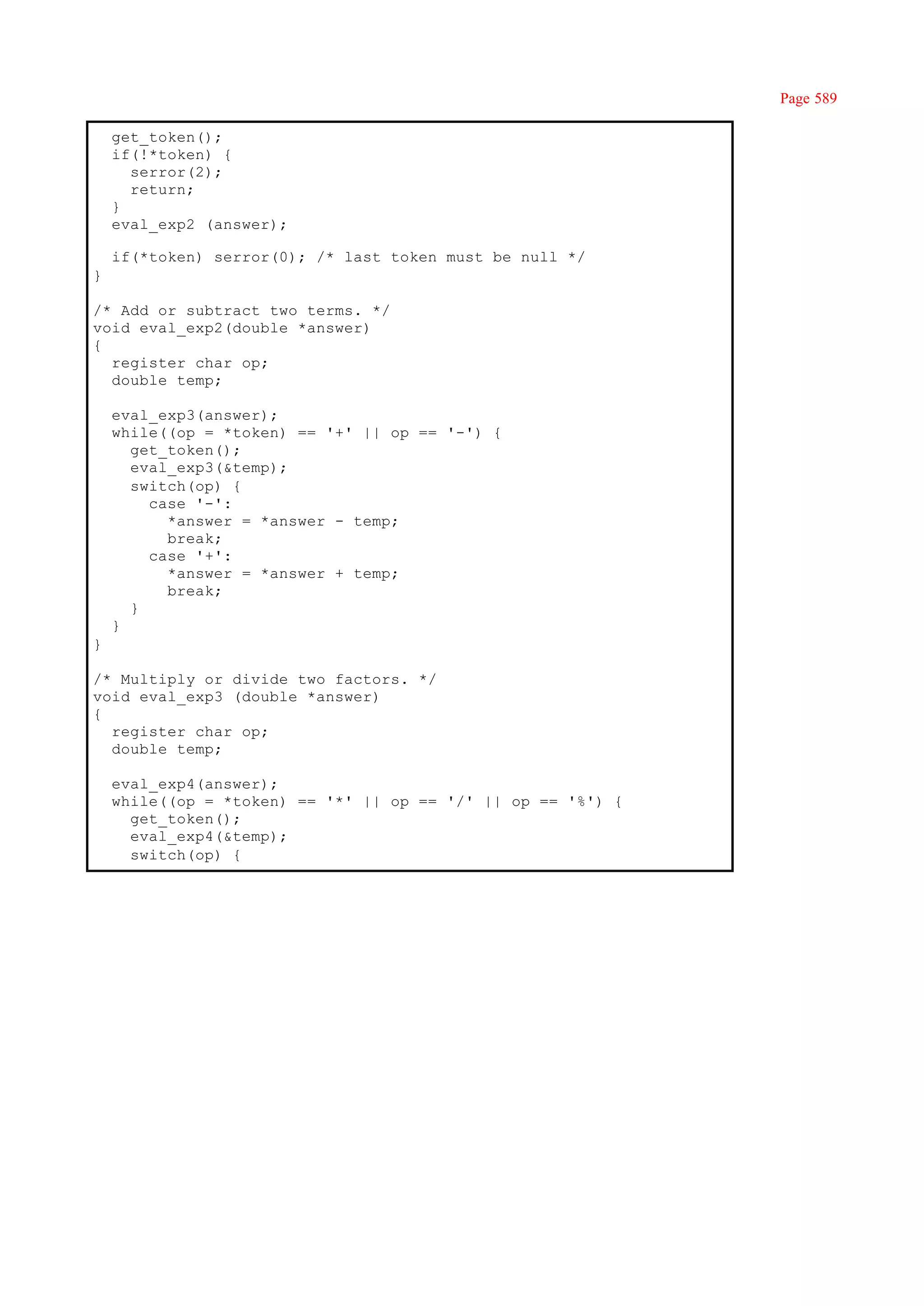 Page 589

    get_token();
    if(!*token) {
      serror(2);
      return;
    }
    eval_exp2 (answer);

    if(*token) serror(0); /* last token must be null */
}

/* Add or subtract two terms. */
void eval_exp2(double *answer)
{
  register char op;
  double temp;

    eval_exp3(answer);
    while((op = *token) == '+' || op == '-') {
      get_token();
      eval_exp3(&temp);
      switch(op) {
        case '-':
          *answer = *answer - temp;
          break;
        case '+':
          *answer = *answer + temp;
          break;
      }
    }
}

/* Multiply or divide two factors. */
void eval_exp3 (double *answer)
{
  register char op;
  double temp;

    eval_exp4(answer);
    while((op = *token) == '*' || op == '/' || op == '%') {
      get_token();
      eval_exp4(&temp);
      switch(op) {
 