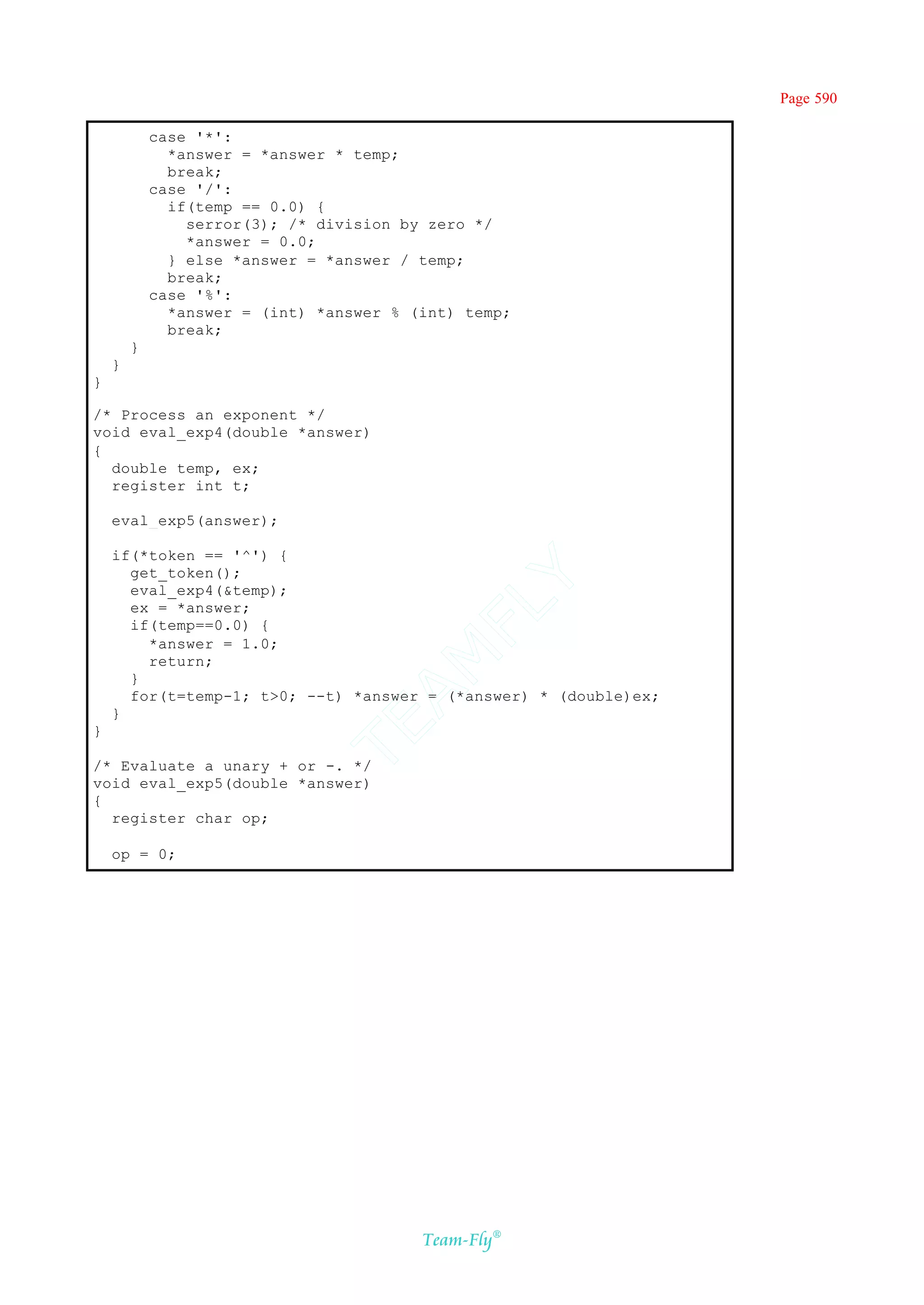 Page 590

            case '*':
              *answer = *answer * temp;
              break;
            case '/':
              if(temp == 0.0) {
                serror(3); /* division by zero */
                *answer = 0.0;
              } else *answer = *answer / temp;
              break;
            case '%':
              *answer = (int) *answer % (int) temp;
              break;
        }
    }
}

/* Process an exponent */
void eval_exp4(double *answer)
{
  double temp, ex;
  register int t;

    eval_exp5(answer);

    if(*token == '^') {
      get_token();
                                        Y
      eval_exp4(&temp);
                                      FL
      ex = *answer;
      if(temp==0.0) {
        *answer = 1.0;
                                    AM


        return;
      }
      for(t=temp-1; t>0; --t) *answer = (*answer) * (double)ex;
    }
                              TE




}

/* Evaluate a unary + or -. */
void eval_exp5(double *answer)
{
  register char op;

    op = 0;




                                         Team-Fly®
 