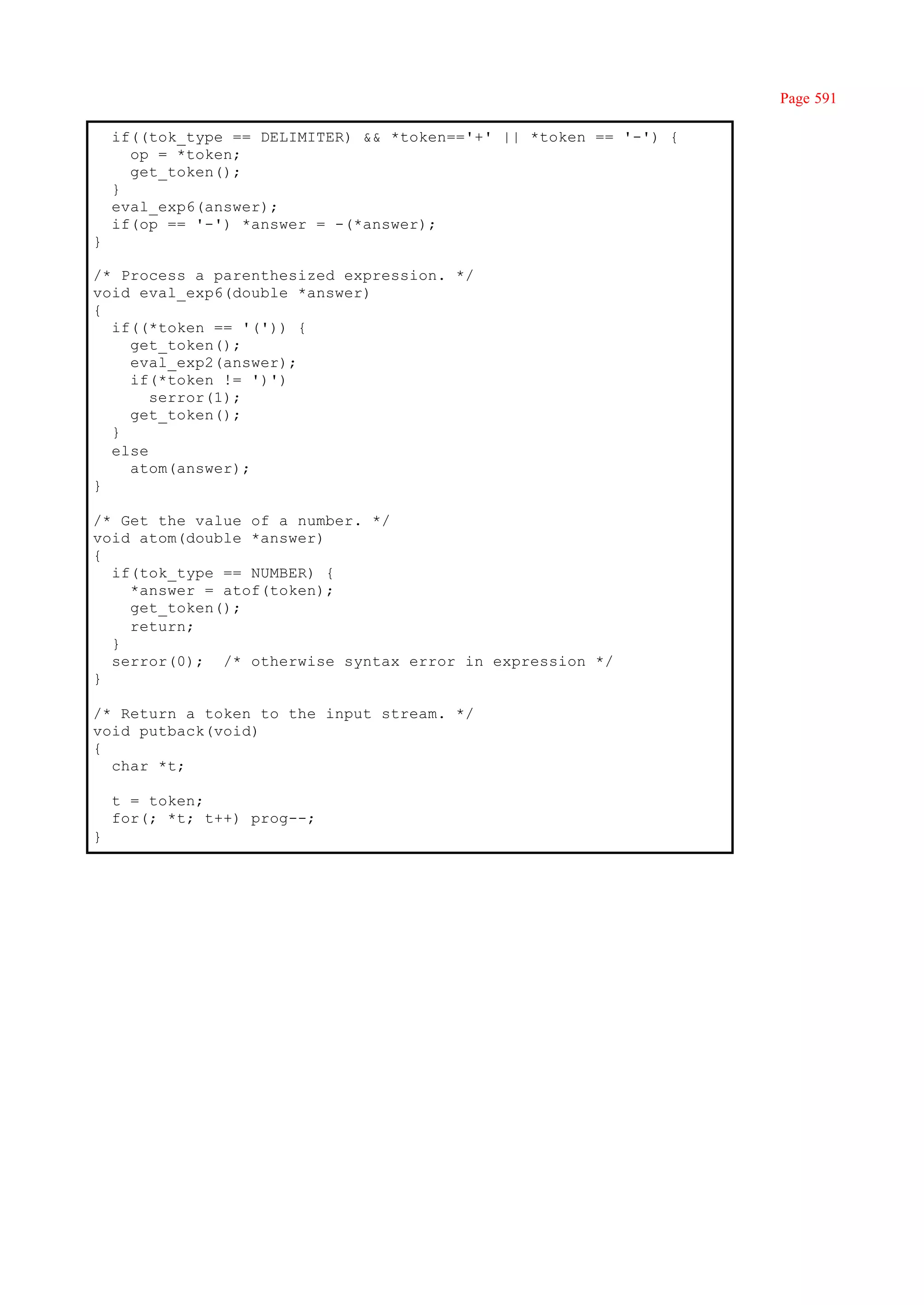 Page 591

    if((tok_type == DELIMITER) && *token=='+' || *token == '-') {
      op = *token;
      get_token();
    }
    eval_exp6(answer);
    if(op == '-') *answer = -(*answer);
}

/* Process a parenthesized expression. */
void eval_exp6(double *answer)
{
  if((*token == '(')) {
    get_token();
    eval_exp2(answer);
    if(*token != ')')
       serror(1);
    get_token();
  }
  else
    atom(answer);
}

/* Get the value of a number. */
void atom(double *answer)
{
  if(tok_type == NUMBER) {
    *answer = atof(token);
    get_token();
    return;
  }
  serror(0); /* otherwise syntax error in expression */
}

/* Return a token to the input stream. */
void putback(void)
{
  char *t;

    t = token;
    for(; *t; t++) prog--;
}
 