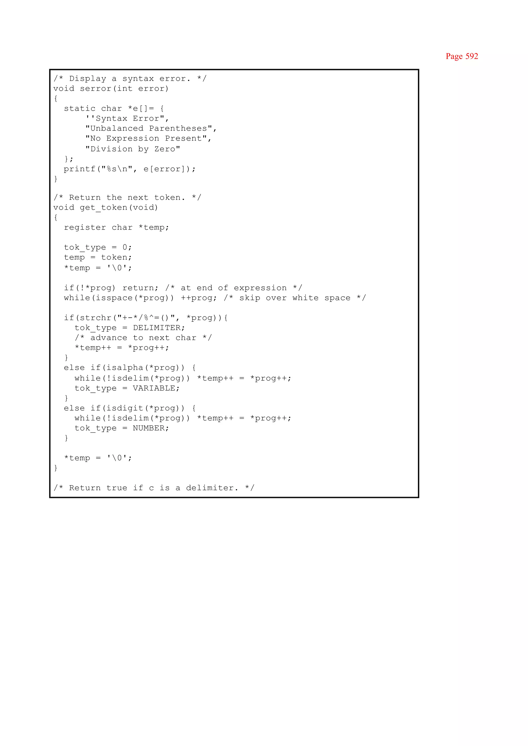 Page 592

/* Display a syntax error. */
void serror(int error)
{
  static char *e[]= {
      ''Syntax Error",
      "Unbalanced Parentheses",
      "No Expression Present",
      "Division by Zero"
  };
  printf("%sn", e[error]);
}

/* Return the next token. */
void get_token(void)
{
  register char *temp;

    tok_type = 0;
    temp = token;
    *temp = '0';

    if(!*prog) return; /* at end of expression */
    while(isspace(*prog)) ++prog; /* skip over white space */

    if(strchr("+-*/%^=()", *prog)){
      tok_type = DELIMITER;
      /* advance to next char */
      *temp++ = *prog++;
    }
    else if(isalpha(*prog)) {
      while(!isdelim(*prog)) *temp++ = *prog++;
      tok_type = VARIABLE;
    }
    else if(isdigit(*prog)) {
      while(!isdelim(*prog)) *temp++ = *prog++;
      tok_type = NUMBER;
    }

    *temp = '0';
}

/* Return true if c is a delimiter. */
 