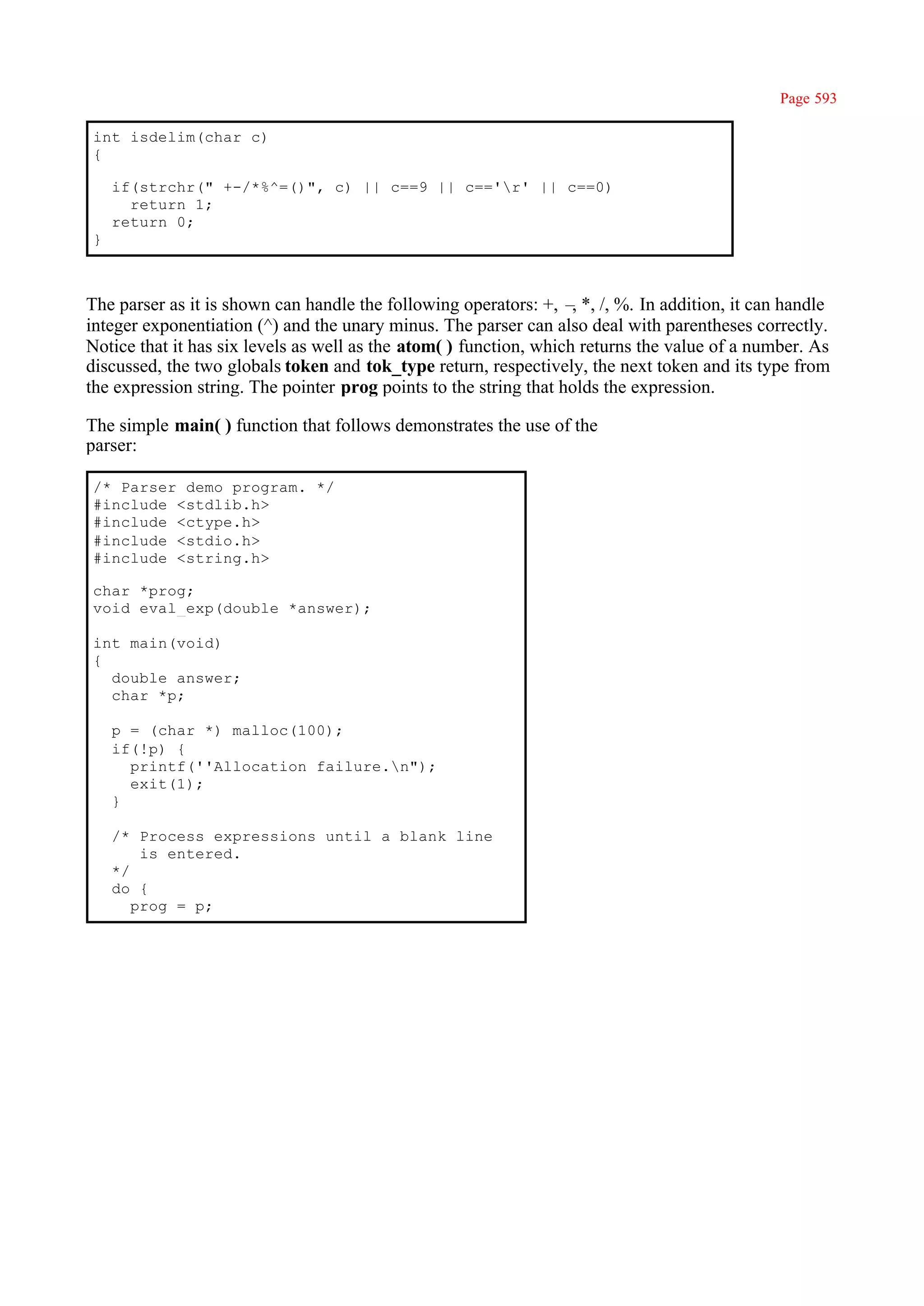 Page 593

int isdelim(char c)
{

    if(strchr(" +-/*%^=()", c) || c==9 || c=='r' || c==0)
      return 1;
    return 0;
}



The parser as it is shown can handle the following operators: +, – *, /, %. In addition, it can handle
                                                                    ,
integer exponentiation (^) and the unary minus. The parser can also deal with parentheses correctly.
Notice that it has six levels as well as the atom( ) function, which returns the value of a number. As
discussed, the two globals token and tok_type return, respectively, the next token and its type from
the expression string. The pointer prog points to the string that holds the expression.

The simple main( ) function that follows demonstrates the use of the
parser:

/* Parser demo program. */
#include <stdlib.h>
#include <ctype.h>
#include <stdio.h>
#include <string.h>

char *prog;
void eval_exp(double *answer);

int main(void)
{
  double answer;
  char *p;

    p = (char *) malloc(100);
    if(!p) {
      printf(''Allocation failure.n");
      exit(1);
    }

    /* Process expressions until a blank line
        is entered.
    */
    do {
       prog = p;
 