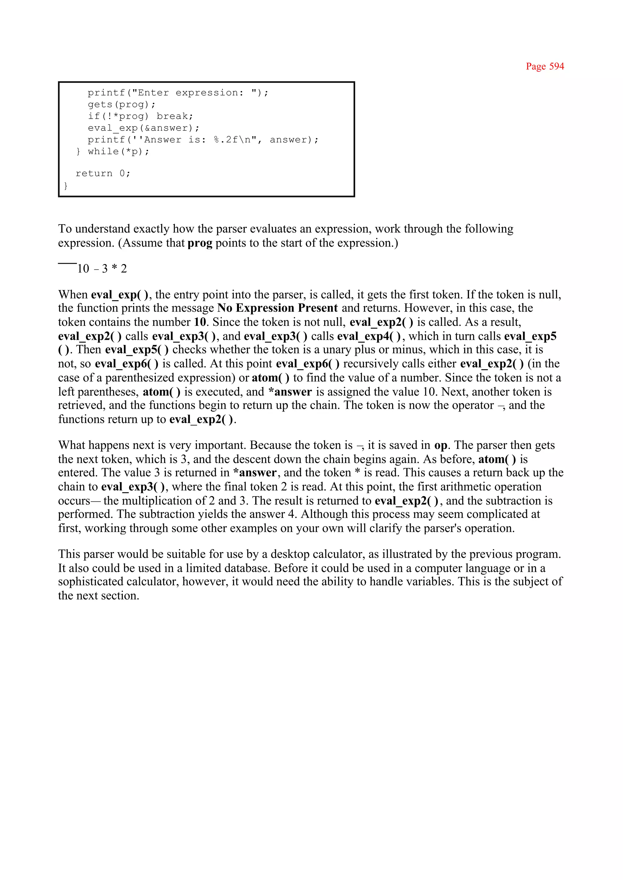 Page 594

       printf("Enter expression: ");
       gets(prog);
       if(!*prog) break;
       eval_exp(&answer);
       printf(''Answer is: %.2fn", answer);
     } while(*p);

     return 0;
 }



To understand exactly how the parser evaluates an expression, work through the following
expression. (Assume that prog points to the start of the expression.)

     10 –3 * 2

When eval_exp( ), the entry point into the parser, is called, it gets the first token. If the token is null,
the function prints the message No Expression Present and returns. However, in this case, the
token contains the number 10. Since the token is not null, eval_exp2( ) is called. As a result,
eval_exp2( ) calls eval_exp3( ), and eval_exp3( ) calls eval_exp4( ) , which in turn calls eval_exp5
( ). Then eval_exp5( ) checks whether the token is a unary plus or minus, which in this case, it is
not, so eval_exp6( ) is called. At this point eval_exp6( ) recursively calls either eval_exp2( ) (in the
case of a parenthesized expression) or atom( ) to find the value of a number. Since the token is not a
left parentheses, atom( ) is executed, and *answer is assigned the value 10. Next, another token is
retrieved, and the functions begin to return up the chain. The token is now the operator – and the
                                                                                               ,
functions return up to eval_exp2( ).

What happens next is very important. Because the token is – it is saved in op. The parser then gets
                                                               ,
the next token, which is 3, and the descent down the chain begins again. As before, atom( ) is
entered. The value 3 is returned in *answer, and the token * is read. This causes a return back up the
chain to eval_exp3( ), where the final token 2 is read. At this point, the first arithmetic operation
occurs— the multiplication of 2 and 3. The result is returned to eval_exp2( ) , and the subtraction is
performed. The subtraction yields the answer 4. Although this process may seem complicated at
first, working through some other examples on your own will clarify the parser's operation.

This parser would be suitable for use by a desktop calculator, as illustrated by the previous program.
It also could be used in a limited database. Before it could be used in a computer language or in a
sophisticated calculator, however, it would need the ability to handle variables. This is the subject of
the next section.
 