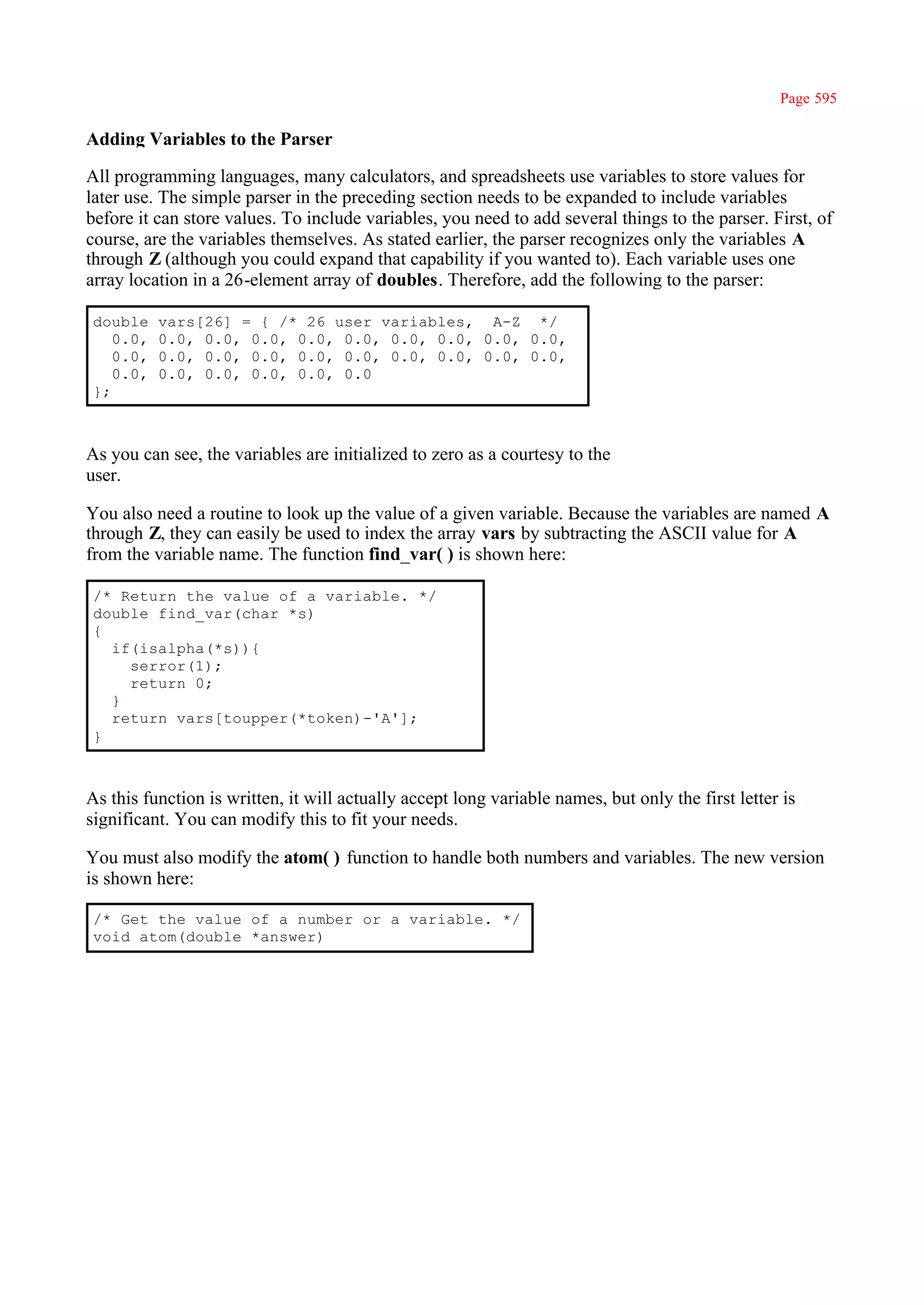 Page 595

Adding Variables to the Parser

All programming languages, many calculators, and spreadsheets use variables to store values for
later use. The simple parser in the preceding section needs to be expanded to include variables
before it can store values. To include variables, you need to add several things to the parser. First, of
course, are the variables themselves. As stated earlier, the parser recognizes only the variables A
through Z (although you could expand that capability if you wanted to). Each variable uses one
array location in a 26-element array of doubles. Therefore, add the following to the parser:

 double    vars[26] = { /* 26 user variables, A-Z */
    0.0,   0.0, 0.0, 0.0, 0.0, 0.0, 0.0, 0.0, 0.0, 0.0,
    0.0,   0.0, 0.0, 0.0, 0.0, 0.0, 0.0, 0.0, 0.0, 0.0,
    0.0,   0.0, 0.0, 0.0, 0.0, 0.0
 };



As you can see, the variables are initialized to zero as a courtesy to the
user.

You also need a routine to look up the value of a given variable. Because the variables are named A
through Z, they can easily be used to index the array vars by subtracting the ASCII value for A
from the variable name. The function find_var( ) is shown here:

 /* Return the value of a variable. */
 double find_var(char *s)
 {
   if(isalpha(*s)){
     serror(1);
     return 0;
   }
   return vars[toupper(*token)-'A'];
 }



As this function is written, it will actually accept long variable names, but only the first letter is
significant. You can modify this to fit your needs.

You must also modify the atom( ) function to handle both numbers and variables. The new version
is shown here:

 /* Get the value of a number or a variable. */
 void atom(double *answer)
 