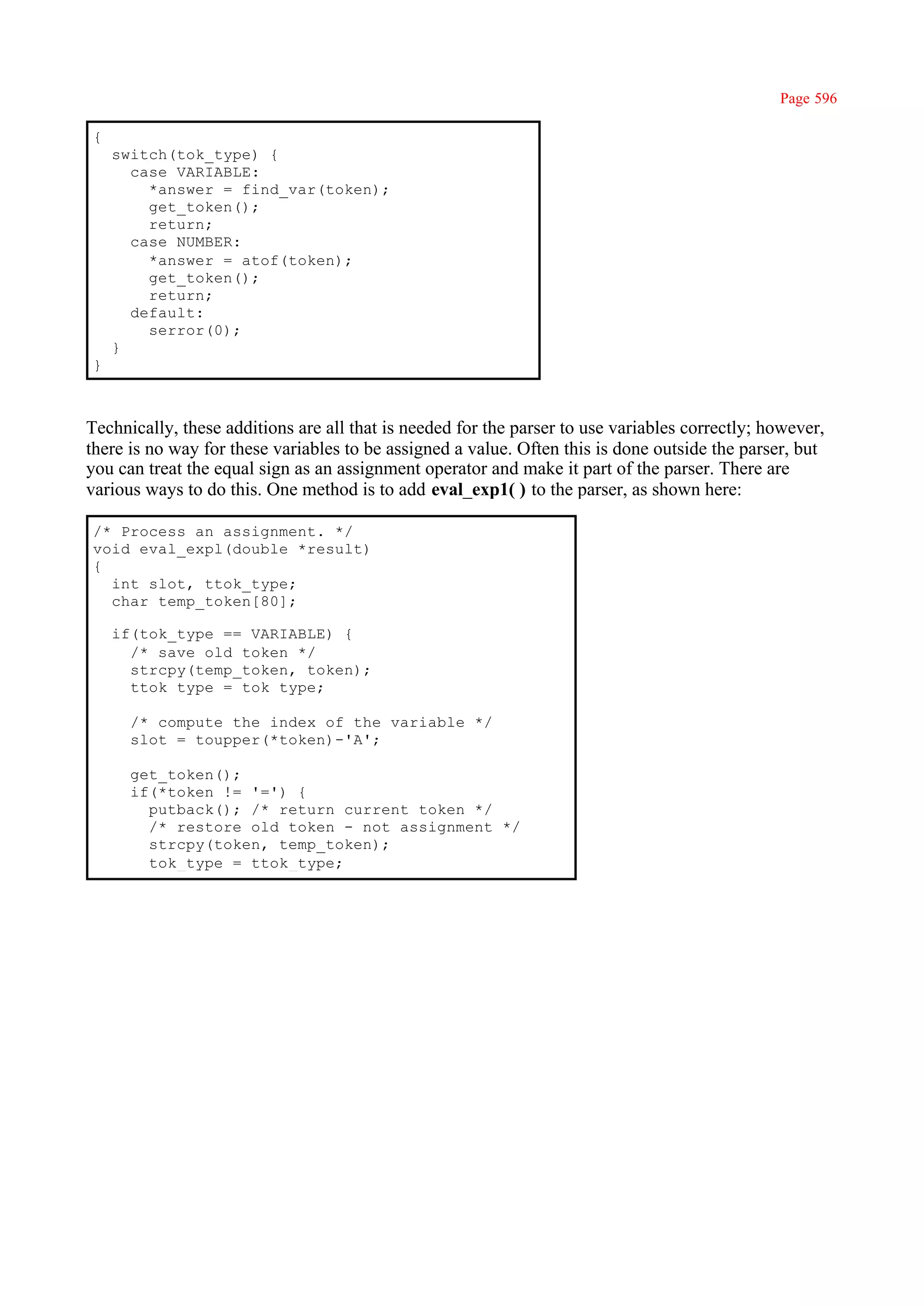 Page 596

{
    switch(tok_type) {
      case VARIABLE:
        *answer = find_var(token);
        get_token();
        return;
      case NUMBER:
        *answer = atof(token);
        get_token();
        return;
      default:
        serror(0);
    }
}



Technically, these additions are all that is needed for the parser to use variables correctly; however,
there is no way for these variables to be assigned a value. Often this is done outside the parser, but
you can treat the equal sign as an assignment operator and make it part of the parser. There are
various ways to do this. One method is to add eval_exp1( ) to the parser, as shown here:

/* Process an assignment. */
void eval_expl(double *result)
{
  int slot, ttok_type;
  char temp_token[80];

    if(tok_type == VARIABLE) {
      /* save old token */
      strcpy(temp_token, token);
      ttok_type = tok_type;

      /* compute the index of the variable */
      slot = toupper(*token)-'A';

      get_token();
      if(*token != '=') {
        putback(); /* return current token */
        /* restore old token - not assignment */
        strcpy(token, temp_token);
        tok_type = ttok_type;
 