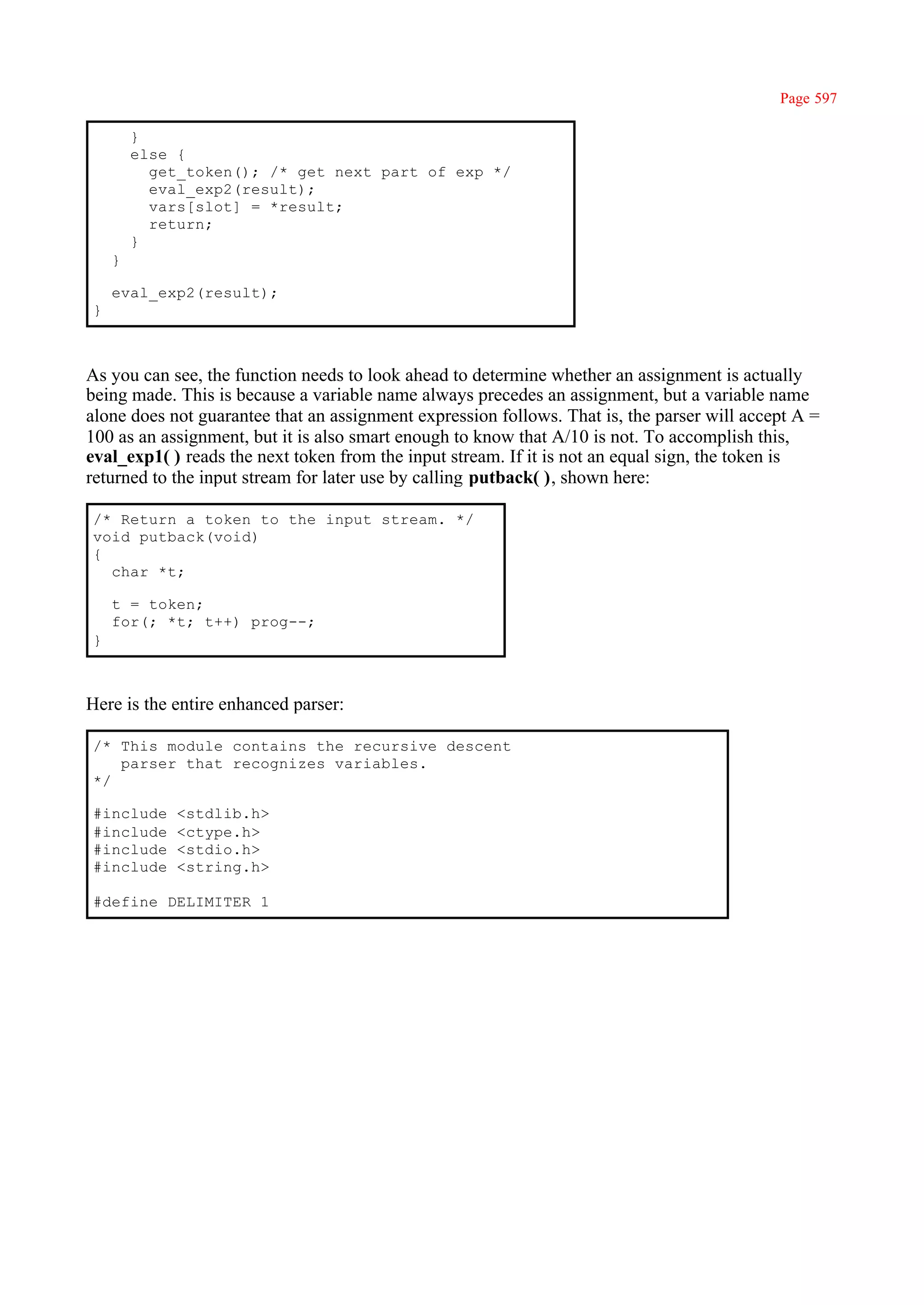 Page 597

        }
        else {
          get_token(); /* get next part of exp */
          eval_exp2(result);
          vars[slot] = *result;
          return;
        }
    }

    eval_exp2(result);
}



As you can see, the function needs to look ahead to determine whether an assignment is actually
being made. This is because a variable name always precedes an assignment, but a variable name
alone does not guarantee that an assignment expression follows. That is, the parser will accept A =
100 as an assignment, but it is also smart enough to know that A/10 is not. To accomplish this,
eval_exp1( ) reads the next token from the input stream. If it is not an equal sign, the token is
returned to the input stream for later use by calling putback( ), shown here:

/* Return a token to the input stream. */
void putback(void)
{
  char *t;

    t = token;
    for(; *t; t++) prog--;
}



Here is the entire enhanced parser:

/* This module contains the recursive descent
   parser that recognizes variables.
*/

#include     <stdlib.h>
#include     <ctype.h>
#include     <stdio.h>
#include     <string.h>

#define DELIMITER 1
 