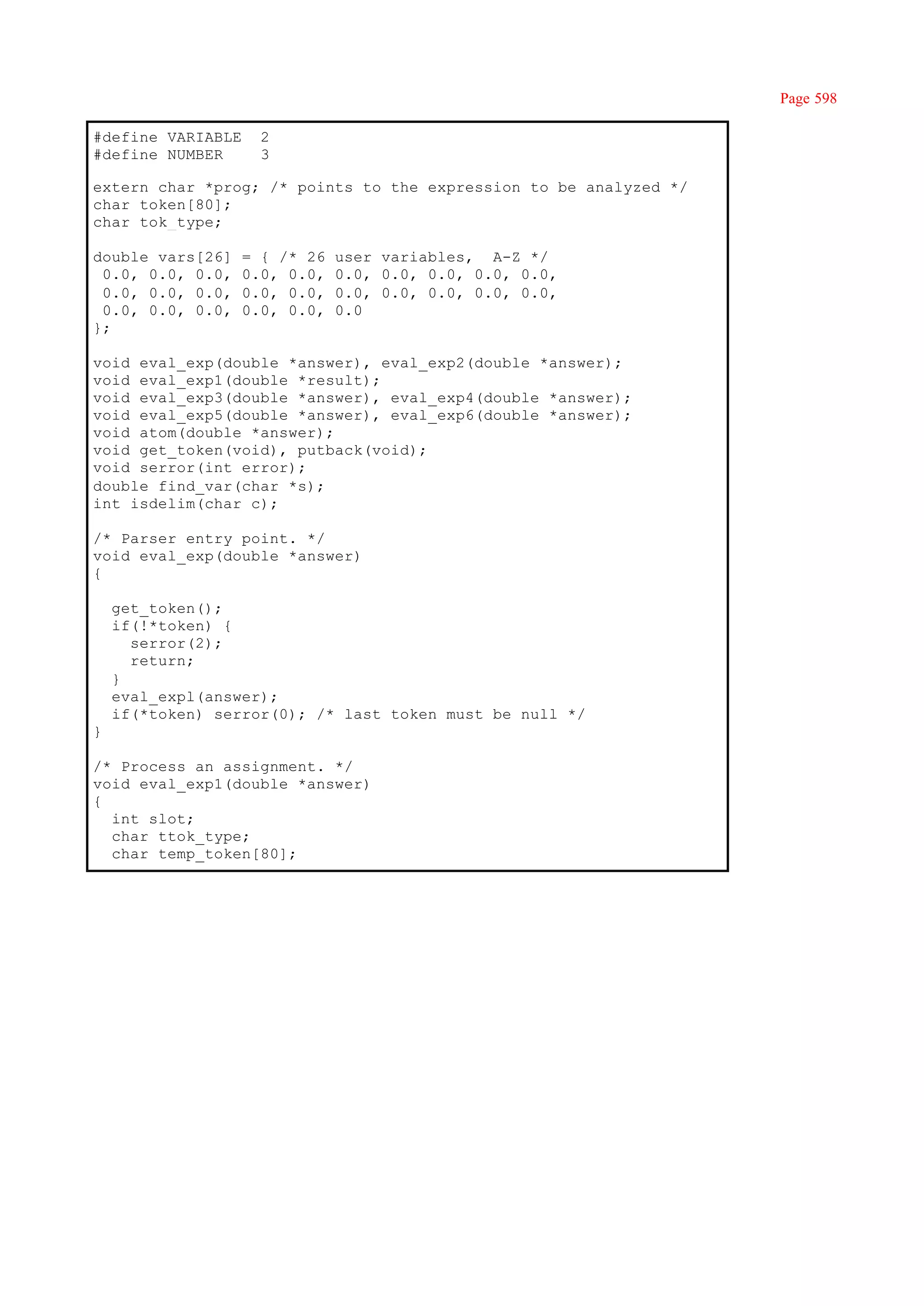 Page 598

#define VARIABLE     2
#define NUMBER       3

extern char *prog; /* points to the expression to be analyzed */
char token[80];
char tok_type;

double vars[26]    = { /* 26   user variables, A-Z */
 0.0, 0.0, 0.0,    0.0, 0.0,   0.0, 0.0, 0.0, 0.0, 0.0,
 0.0, 0.0, 0.0,    0.0, 0.0,   0.0, 0.0, 0.0, 0.0, 0.0,
 0.0, 0.0, 0.0,    0.0, 0.0,   0.0
};

void eval_exp(double *answer), eval_exp2(double *answer);
void eval_exp1(double *result);
void eval_exp3(double *answer), eval_exp4(double *answer);
void eval_exp5(double *answer), eval_exp6(double *answer);
void atom(double *answer);
void get_token(void), putback(void);
void serror(int error);
double find_var(char *s);
int isdelim(char c);

/* Parser entry point. */
void eval_exp(double *answer)
{

    get_token();
    if(!*token) {
      serror(2);
      return;
    }
    eval_expl(answer);
    if(*token) serror(0); /* last token must be null */
}

/* Process an assignment. */
void eval_exp1(double *answer)
{
  int slot;
  char ttok_type;
  char temp_token[80];
 