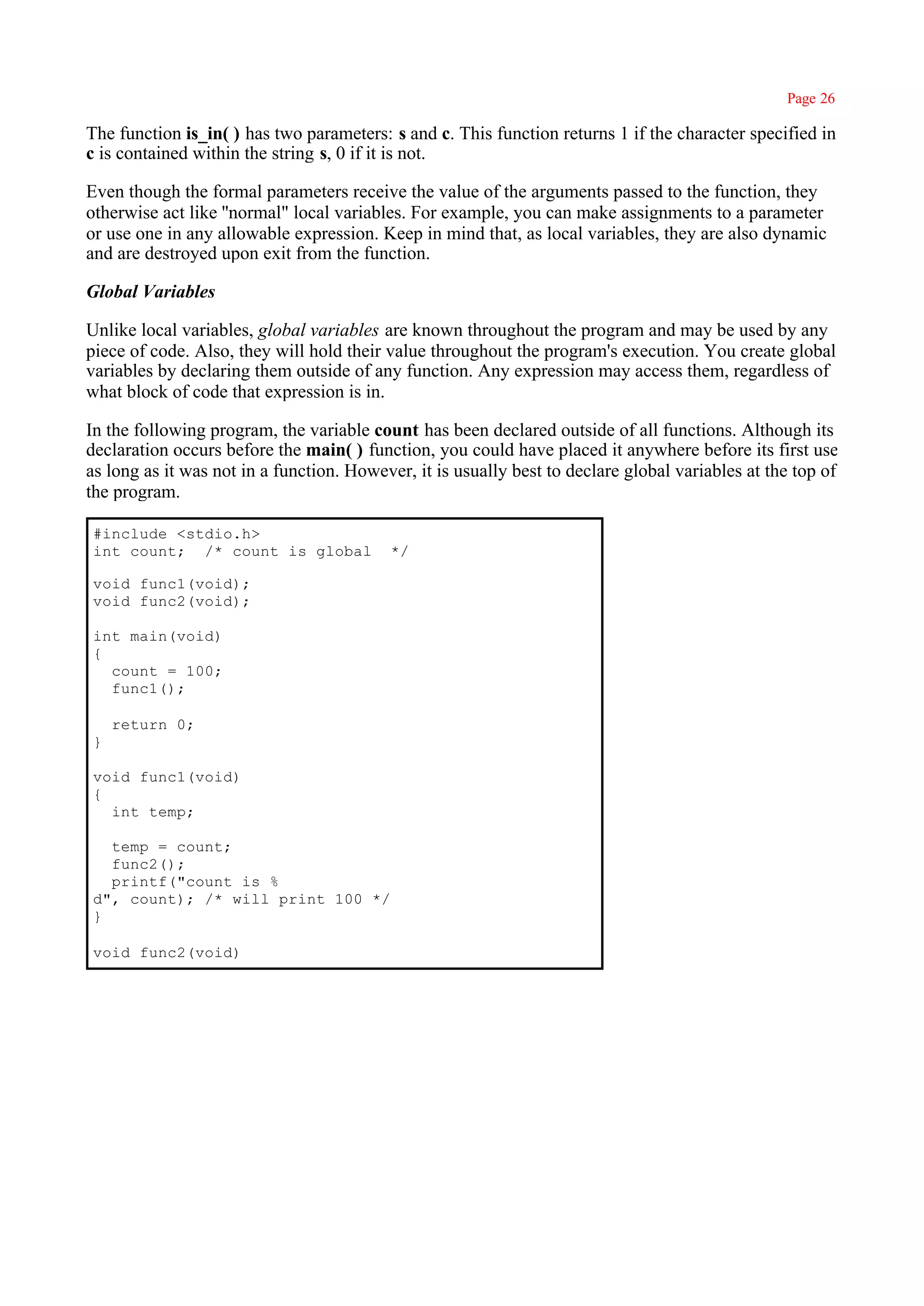 Page 26

The function is_in( ) has two parameters: s and c. This function returns 1 if the character specified in
c is contained within the string s, 0 if it is not.

Even though the formal parameters receive the value of the arguments passed to the function, they
otherwise act like ''normal" local variables. For example, you can make assignments to a parameter
or use one in any allowable expression. Keep in mind that, as local variables, they are also dynamic
and are destroyed upon exit from the function.

Global Variables

Unlike local variables, global variables are known throughout the program and may be used by any
piece of code. Also, they will hold their value throughout the program's execution. You create global
variables by declaring them outside of any function. Any expression may access them, regardless of
what block of code that expression is in.

In the following program, the variable count has been declared outside of all functions. Although its
declaration occurs before the main( ) function, you could have placed it anywhere before its first use
as long as it was not in a function. However, it is usually best to declare global variables at the top of
the program.

#include <stdio.h>
int count; /* count is global             */

void func1(void);
void func2(void);

int main(void)
{
  count = 100;
  func1();

    return 0;
}

void func1(void)
{
  int temp;

  temp = count;
  func2();
  printf("count is %
d", count); /* will print 100 */
}

void func2(void)
 