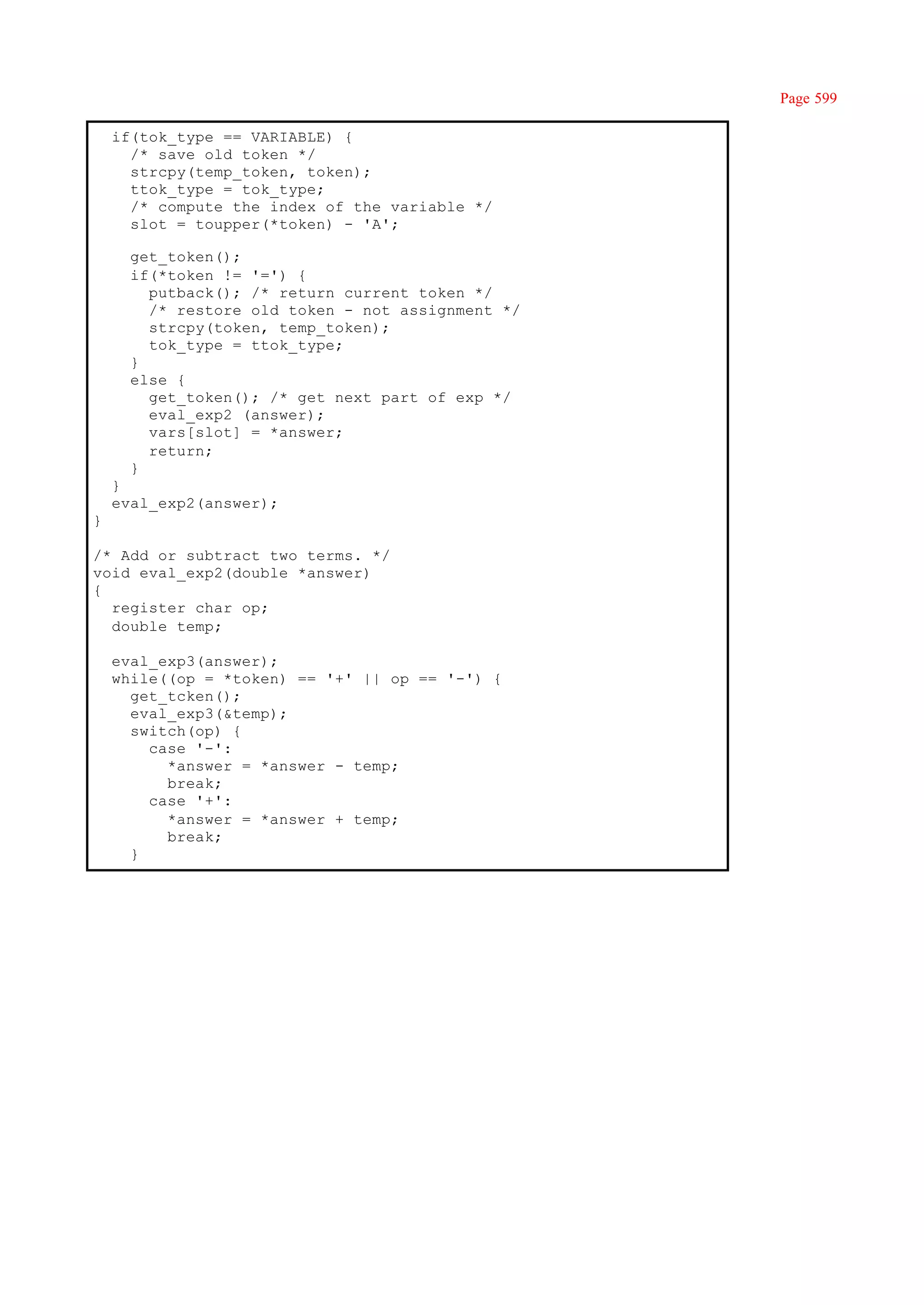 Page 599

    if(tok_type == VARIABLE) {
      /* save old token */
      strcpy(temp_token, token);
      ttok_type = tok_type;
      /* compute the index of the variable */
      slot = toupper(*token) - 'A';

      get_token();
      if(*token != '=') {
        putback(); /* return current token */
        /* restore old token - not assignment */
        strcpy(token, temp_token);
        tok_type = ttok_type;
      }
      else {
        get_token(); /* get next part of exp */
        eval_exp2 (answer);
        vars[slot] = *answer;
        return;
      }
    }
    eval_exp2(answer);
}

/* Add or subtract two terms. */
void eval_exp2(double *answer)
{
  register char op;
  double temp;

    eval_exp3(answer);
    while((op = *token) == '+' || op == '-') {
      get_tcken();
      eval_exp3(&temp);
      switch(op) {
        case '-':
          *answer = *answer - temp;
          break;
        case '+':
          *answer = *answer + temp;
          break;
      }
 