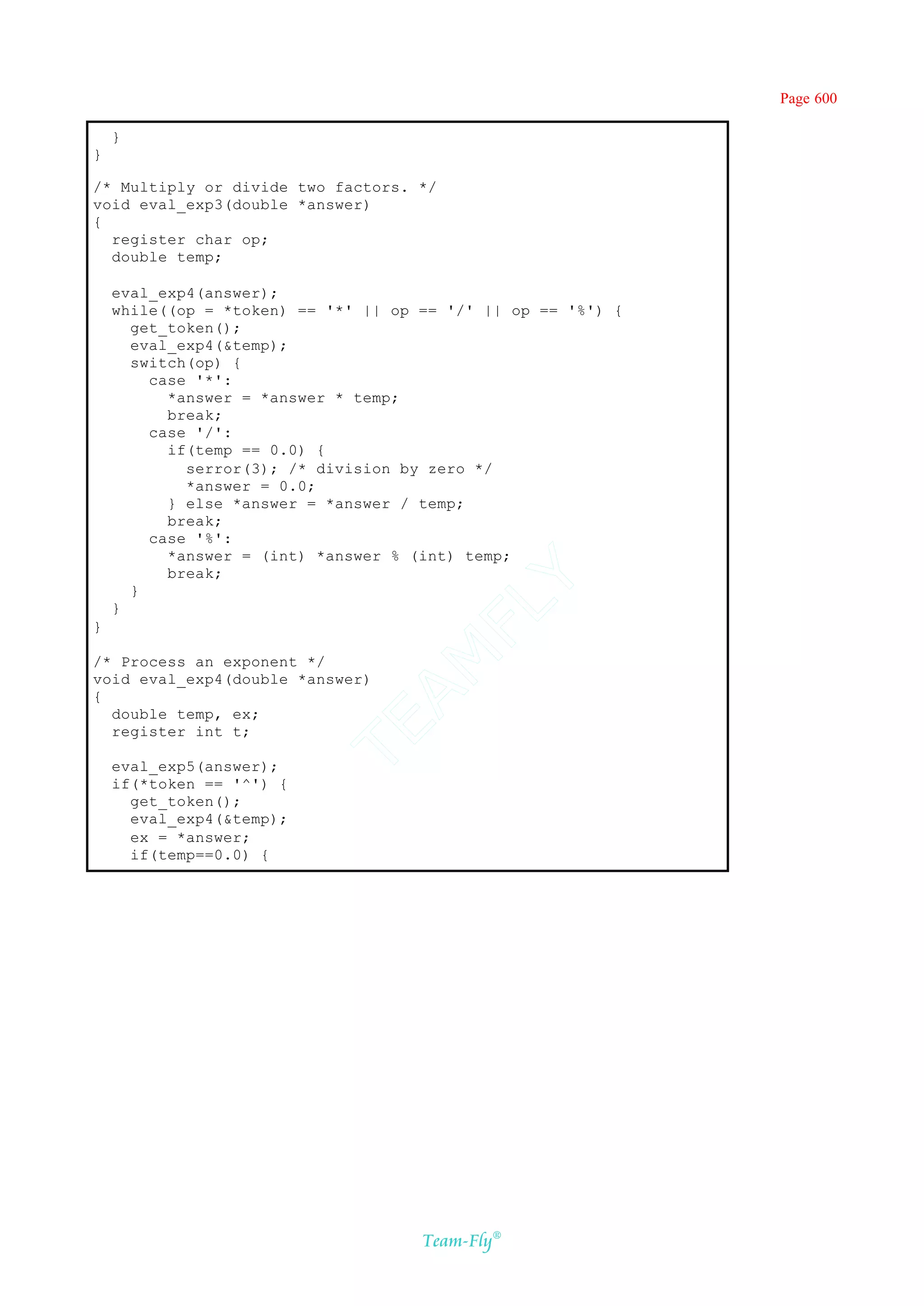 Page 600

    }
}

/* Multiply or divide two factors. */
void eval_exp3(double *answer)
{
  register char op;
  double temp;

    eval_exp4(answer);
    while((op = *token) == '*' || op == '/' || op == '%') {
      get_token();
      eval_exp4(&temp);
      switch(op) {
        case '*':
          *answer = *answer * temp;
          break;
        case '/':
          if(temp == 0.0) {
            serror(3); /* division by zero */
            *answer = 0.0;
          } else *answer = *answer / temp;
          break;
        case '%':
          *answer = (int) *answer % (int) temp;
          break;
                                     Y
      }
                                   FL
    }
}
                                 AM


/* Process an exponent */
void eval_exp4(double *answer)
{
  double temp, ex;
                          TE




  register int t;

    eval_exp5(answer);
    if(*token == '^') {
      get_token();
      eval_exp4(&temp);
      ex = *answer;
      if(temp==0.0) {




                                     Team-Fly®
 
