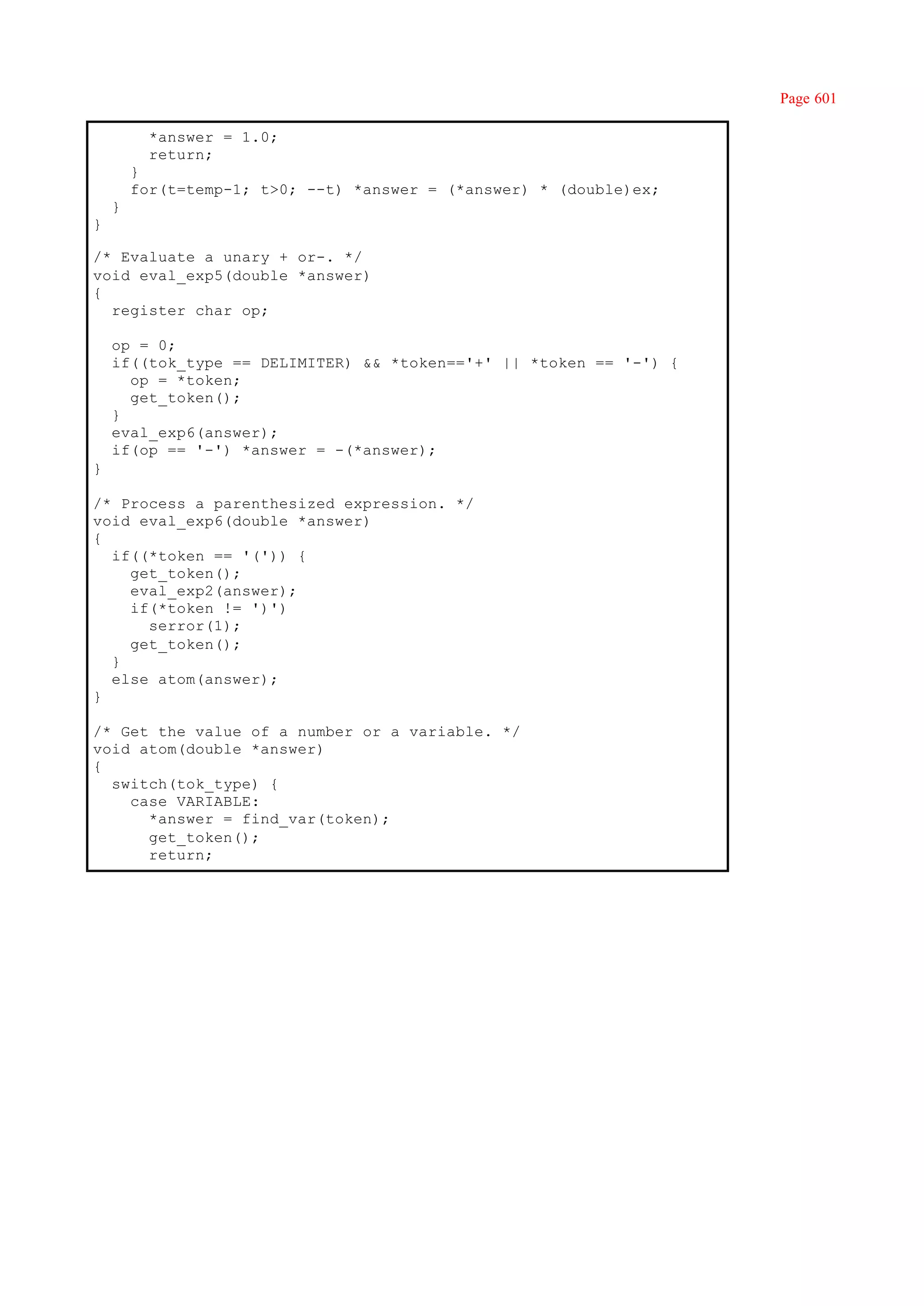 Page 601

          *answer = 1.0;
          return;
        }
        for(t=temp-1; t>0; --t) *answer = (*answer) * (double)ex;
    }
}

/* Evaluate a unary + or-. */
void eval_exp5(double *answer)
{
  register char op;

    op = 0;
    if((tok_type == DELIMITER) && *token=='+' || *token == '-') {
      op = *token;
      get_token();
    }
    eval_exp6(answer);
    if(op == '-') *answer = -(*answer);
}

/* Process a parenthesized expression. */
void eval_exp6(double *answer)
{
  if((*token == '(')) {
    get_token();
    eval_exp2(answer);
    if(*token != ')')
      serror(1);
    get_token();
  }
  else atom(answer);
}

/* Get the value of a number or a variable. */
void atom(double *answer)
{
  switch(tok_type) {
    case VARIABLE:
      *answer = find_var(token);
      get_token();
      return;
 
