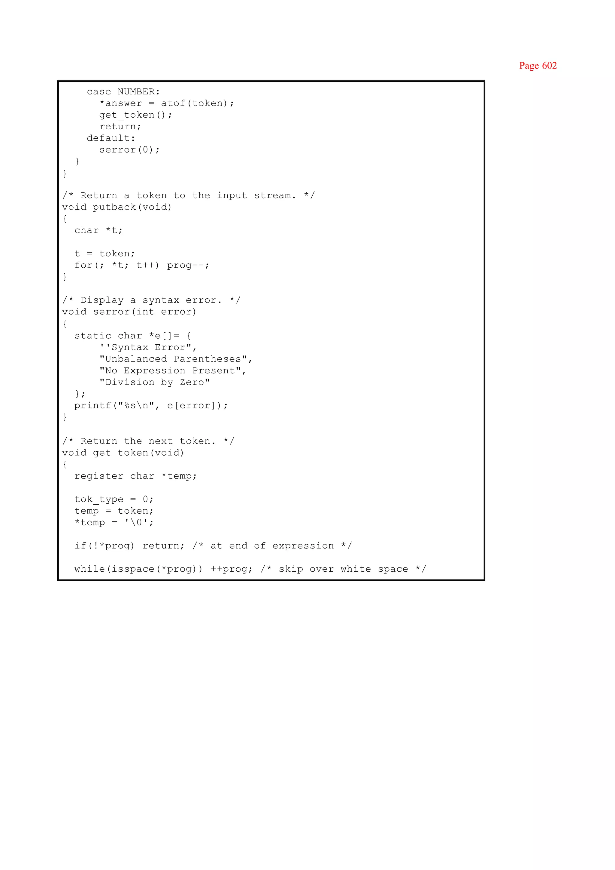 Page 602

        case NUMBER:
          *answer = atof(token);
          get_token();
          return;
        default:
          serror(0);
    }
}

/* Return a token to the input stream. */
void putback(void)
{
  char *t;

    t = token;
    for(; *t; t++) prog--;
}

/* Display a syntax error. */
void serror(int error)
{
  static char *e[]= {
      ''Syntax Error",
      "Unbalanced Parentheses",
      "No Expression Present",
      "Division by Zero"
  };
  printf("%sn", e[error]);
}

/* Return the next token. */
void get_token(void)
{
  register char *temp;

    tok_type = 0;
    temp = token;
    *temp = '0';

    if(!*prog) return; /* at end of expression */

    while(isspace(*prog)) ++prog; /* skip over white space */
 